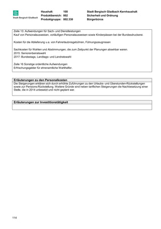 Haushalt: 100 Stadt Bergisch Gladbach Kernhaushalt 
Produktbereich: 002 Sicherheit und Ordnung 
Produktgruppe: 002.330 Bürgerbüros 
Zeile 13: Aufwendungen für Sach- und Dienstleistungen 
Kauf von Personalausweisen, vorläufigen Personalausweisen sowie Kinderpässen bei der Bundesdruckerei. 
Kosten für die Ablieferung u.a. von Fahrerlaubnisgebühren, Führungszeugnissen 
Sachkosten für Wahlen und Abstimmungen, die zum Zeitpunkt der Planungen absehbar waren. 
2015: Seniorenbeiratswahl 
2017: Bundestags, Landtags- und Landratswahl 
Zeile 16 Sonstige ordentliche Aufwendungen 
Erfrischungsgelder für ehrenamtliche Wahlhelfer. 
Erläuterungen zu den Personalkosten 
Die Steigerungen erklären sich durch erhöhte Zuführungen zu den Urlaubs- und Überstunden-Rückstellungen 
sowie zur Pensions-Rückstellung. Weitere Gründe sind neben tariflichen Steigerungen die Nachbesetzung einer 
Stelle, die in 2014 unbesetzt und nicht geplant war. 
Erläuterungen zur Investitionstätigkeit 
114 
 