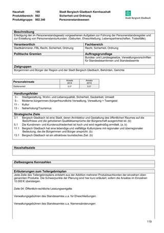Haushalt: 100 Stadt Bergisch Gladbach Kernhaushalt 
Produktbereich: 002 Sicherheit und Ordnung 
Produktgruppe: 002.340 Personenstandswesen 
Beschreibung 
Erledigung der im Personenstandsgesetz vorgesehenen Aufgaben zur Führung der Personenstandsregister und 
zur Erstellung von Personenstandurkunden. (Geburten, Eheschließung, Lebenspartnerschaften, Todesfälle). 
Verantwortlich Fachbereich 
Stadtkämmerer, FBL Recht, Sicherheit, Ordnung Recht, Sicherheit, Ordnung 
Politische Gremien Auftragsgrundlage 
Bundes- und Landesgesetze, Verwaltungsvorschriften 
für Standesbeamtinnen und Standesbeamte 
119 
Zielgruppen 
Bürgerinnen und Bürger der Region und der Stadt Bergisch Gladbach, Behörden, Gerichte 
Personaleinsatz Ansatz 
2014 
Ansatz 
2015 
Stellenanteil 9,37 9,37 
Handlungsfelder 
3 - Stadtgestaltung, Wohn- und Lebensqualität, Sicherheit, Sauberkeit, Umwelt 
5 - Moderne bürgerinnen-/bürgerfreundliche Verwaltung, Verwaltung = Teamgeist 
11 - Kultur 
13 - Naherholung/Tourismus 
Strategische Ziele 
3.1 Bergisch Gladbach ist eine Stadt, deren Architektur und Gestaltung des öffentlichen Raumes auf die 
Bedürfnisse und die gehobenen Qualitätsansprüche der Bürgerschaft ausgerichtet ist. (b) 
5.1 Die Kundinnen- und Kundenzufriedenheit ist hoch und wird regelmäßig ermittelt. (a, b) 
11.1 Bergisch Gladbach hat eine lebendige und vielfältige Kulturszene mit regionaler und überregionaler 
Bedeutung, die die Bürgerinnen und Bürger anspricht. (b) 
13.1 Bergisch Gladbach ist ein attraktives touristisches Ziel. (b) 
Haushaltsziele 
Zielbezogene Kennzahlen 
Erläuterungen zum Teilergebnisplan 
Jede Zeile des Teilergebnisplans entsteht aus der Addition mehrerer Produktsachkonten der einzelnen oben 
genannten Produkte. Die Schwerpunkte der Planung sind hier kurz erläutert, sofern die Ansätze im Einzelnen 
10.000 € übersteigen. 
Zeile 04: Öffentlich-rechtliche Leistungsentgelte 
Verwaltungsgebühren des Standesamtes u.a. für Eheschließungen. 
Verwaltungsgebühren des Standesamtes u.a. Namensänderungen 
 