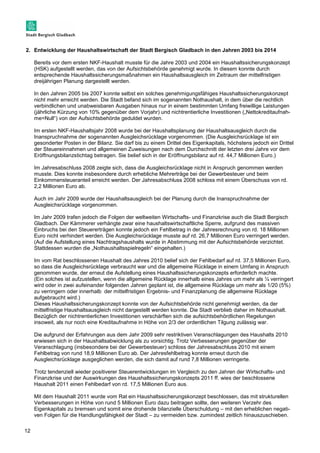 2. Entwicklung der Haushaltswirtschaft der Stadt Bergisch Gladbach in den Jahren 2003 bis 2014 
12 
Bereits vor dem ersten NKF-Haushalt musste für die Jahre 2003 und 2004 ein Haushaltssicherungskonzept 
(HSK) aufgestellt werden, das von der Aufsichtsbehörde genehmigt wurde. In diesem konnte durch 
entsprechende Haushaltssicherungsmaßnahmen ein Haushaltsausgleich im Zeitraum der mittelfristigen 
dreijährigen Planung dargestellt werden. 
In den Jahren 2005 bis 2007 konnte selbst ein solches genehmigungsfähiges Haushaltssicherungskonzept 
nicht mehr erreicht werden. Die Stadt befand sich im sogenannten Nothaushalt, in dem über die rechtlich 
verbindlichen und unabweisbaren Ausgaben hinaus nur in einem bestimmten Umfang freiwillige Leistungen 
(jährliche Kürzung von 10% gegenüber dem Vorjahr) und nichtrentierliche Investitionen („Nettokreditaufnah-me= 
Null“) von der Aufsichtsbehörde geduldet wurden. 
Im ersten NKF-Haushaltsjahr 2008 wurde bei der Haushaltsplanung der Haushaltsausgleich durch die 
Inanspruchnahme der sogenannten Ausgleichsrücklage vorgenommen. (Die Ausgleichsrücklage ist ein 
gesonderter Posten in der Bilanz. Sie darf bis zu einem Drittel des Eigenkapitals, höchstens jedoch ein Drittel 
der Steuereinnahmen und allgemeinen Zuweisungen nach dem Durchschnitt der letzten drei Jahre vor dem 
Eröffnungsbilanzstichtag betragen. Sie belief sich in der Eröffnungsbilanz auf rd. 44,7 Millionen Euro.) 
Im Jahresabschluss 2008 zeigte sich, dass die Ausgleichsrücklage nicht in Anspruch genommen werden 
musste. Dies konnte insbesondere durch erhebliche Mehrerträge bei der Gewerbesteuer und beim 
Einkommensteueranteil erreicht werden. Der Jahresabschluss 2008 schloss mit einem Überschuss von rd. 
2,2 Millionen Euro ab. 
Auch im Jahr 2009 wurde der Haushaltsausgleich bei der Planung durch die Inanspruchnahme der 
Ausgleichsrücklage vorgenommen. 
Im Jahr 2009 trafen jedoch die Folgen der weltweiten Wirtschafts- und Finanzkrise auch die Stadt Bergisch 
Gladbach. Der Kämmerer verhängte zwar eine haushaltswirtschaftliche Sperre, aufgrund des massiven 
Einbruchs bei den Steuererträgen konnte jedoch ein Fehlbetrag in der Jahresrechnung von rd. 18 Millionen 
Euro nicht verhindert werden. Die Ausgleichsrücklage musste auf rd. 26,7 Millionen Euro verringert werden. 
(Auf die Aufstellung eines Nachtragshaushalts wurde in Abstimmung mit der Aufsichtsbehörde verzichtet. 
Stattdessen wurden die „Nothaushaltsspielregeln“ eingehalten.) 
Im vom Rat beschlossenen Haushalt des Jahres 2010 belief sich der Fehlbedarf auf rd. 37,5 Millionen Euro, 
so dass die Ausgleichsrücklage verbraucht war und die allgemeine Rücklage in einem Umfang in Anspruch 
genommen wurde, der erneut die Aufstellung eines Haushaltssicherungskonzepts erforderlich machte. 
(Ein solches ist aufzustellen, wenn die allgemeine Rücklage innerhalb eines Jahres um mehr als ¼ verringert 
wird oder in zwei aufeinander folgenden Jahren geplant ist, die allgemeine Rücklage um mehr als 1/20 (5%) 
zu verringern oder innerhalb der mittelfristigen Ergebnis- und Finanzplanung die allgemeine Rücklage 
aufgebraucht wird.) 
Dieses Haushaltssicherungskonzept konnte von der Aufsichtsbehörde nicht genehmigt werden, da der 
mittelfristige Haushaltsausgleich nicht dargestellt werden konnte. Die Stadt verblieb daher im Nothaushalt. 
Bezüglich der nichtrentierlichen Investitionen verschärften sich die aufsichtsbehördlichen Regelungen 
insoweit, als nur noch eine Kreditaufnahme in Höhe von 2/3 der ordentlichen Tilgung zulässig war. 
Die aufgrund der Erfahrungen aus dem Jahr 2009 sehr restriktiven Veranschlagungen des Haushalts 2010 
erwiesen sich in der Haushaltsabwicklung als zu vorsichtig. Trotz Verbesserungen gegenüber der 
Veranschlagung (insbesondere bei der Gewerbesteuer) schloss der Jahresabschluss 2010 mit einem 
Fehlbetrag von rund 18,9 Millionen Euro ab. Der Jahresfehlbetrag konnte erneut durch die 
Ausgleichsrücklage ausgeglichen werden, die sich damit auf rund 7,8 Millionen verringerte. 
Trotz tendenziell wieder positiverer Steuerentwicklungen im Vergleich zu den Jahren der Wirtschafts- und 
Finanzkrise und der Auswirkungen des Haushaltssicherungskonzepts 2011 ff. wies der beschlossene 
Haushalt 2011 einen Fehlbedarf von rd. 17,5 Millionen Euro aus. 
Mit dem Haushalt 2011 wurde vom Rat ein Haushaltssicherungskonzept beschlossen, das mit strukturellen 
Verbesserungen in Höhe von rund 5 Millionen Euro dazu beitragen sollte, den weiteren Verzehr des 
Eigenkapitals zu bremsen und somit eine drohende bilanzielle Überschuldung – mit den erheblichen negati-ven 
Folgen für die Handlungsfähigkeit der Stadt – zu vermeiden bzw. zumindest zeitlich hinauszuschieben. 
 