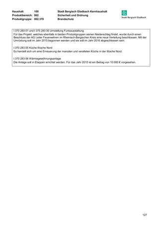 Haushalt: 100 Stadt Bergisch Gladbach Kernhaushalt 
Produktbereich: 002 Sicherheit und Ordnung 
Produktgruppe: 002.370 Brandschutz 
I 370 283 01 und I 375 283 00 Umstellung Funkausstattung 
Für das Projekt. welches ebenfalls in beiden Produktgruppen seinen Niederschlag findet, wurde durch einen 
Beschluss der AG Leiter Feuerwehren im Rheinisch-Bergischen Kreis eine neue Verteilung beschlossen. Mit der 
Umrüstung soll im Jahr 2015 begonnen werden und sie soll im Jahr 2016 abgeschlossen sein. 
127 
I 370 283 05 Küche Wache Nord 
Es handelt sich um eine Erneuerung der maroden und veralteten Küche in der Wache Nord. 
I 370 283 06 Wärmegewöhnungsanlage 
Die Anlage soll in Etappen errichtet werden. Für das Jahr 2015 ist ein Betrag von 10.000 € vorgesehen. 
 