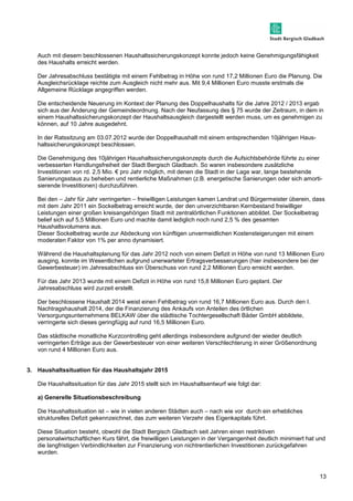 13 
Auch mit diesem beschlossenen Haushaltssicherungskonzept konnte jedoch keine Genehmigungsfähigkeit 
des Haushalts erreicht werden. 
Der Jahresabschluss bestätigte mit einem Fehlbetrag in Höhe von rund 17,2 Millionen Euro die Planung. Die 
Ausgleichsrücklage reichte zum Ausgleich nicht mehr aus. Mit 9,4 Millionen Euro musste erstmals die 
Allgemeine Rücklage angegriffen werden. 
Die entscheidende Neuerung im Kontext der Planung des Doppelhaushalts für die Jahre 2012 / 2013 ergab 
sich aus der Änderung der Gemeindeordnung. Nach der Neufassung des § 75 wurde der Zeitraum, in dem in 
einem Haushaltssicherungskonzept der Haushaltsausgleich dargestellt werden muss, um es genehmigen zu 
können, auf 10 Jahre ausgedehnt. 
In der Ratssitzung am 03.07.2012 wurde der Doppelhaushalt mit einem entsprechenden 10jährigen Haus-haltssicherungskonzept 
beschlossen. 
Die Genehmigung des 10jährigen Haushaltssicherungskonzepts durch die Aufsichtsbehörde führte zu einer 
verbesserten Handlungsfreiheit der Stadt Bergisch Gladbach. So waren insbesondere zusätzliche 
Investitionen von rd. 2,5 Mio. € pro Jahr möglich, mit denen die Stadt in der Lage war, lange bestehende 
Sanierungsstaus zu beheben und rentierliche Maßnahmen (z.B. energetische Sanierungen oder sich amorti-sierende 
Investitionen) durchzuführen. 
Bei den – Jahr für Jahr verringerten – freiwilligen Leistungen kamen Landrat und Bürgermeister überein, dass 
mit dem Jahr 2011 ein Sockelbetrag erreicht wurde, der den unverzichtbaren Kernbestand freiwilliger 
Leistungen einer großen kreisangehörigen Stadt mit zentralörtlichen Funktionen abbildet. Der Sockelbetrag 
belief sich auf 5,5 Millionen Euro und machte damit lediglich noch rund 2,5 % des gesamten 
Haushaltsvolumens aus. 
Dieser Sockelbetrag wurde zur Abdeckung von künftigen unvermeidlichen Kostensteigerungen mit einem 
moderaten Faktor von 1% per anno dynamisiert. 
Während die Haushaltsplanung für das Jahr 2012 noch von einem Defizit in Höhe von rund 13 Millionen Euro 
ausging, konnte im Wesentlichen aufgrund unerwarteter Ertragsverbesserungen (hier insbesondere bei der 
Gewerbesteuer) im Jahresabschluss ein Überschuss von rund 2,2 Millionen Euro erreicht werden. 
Für das Jahr 2013 wurde mit einem Defizit in Höhe von rund 15,8 Millionen Euro geplant. Der 
Jahresabschluss wird zurzeit erstellt. 
Der beschlossene Haushalt 2014 weist einen Fehlbetrag von rund 16,7 Millionen Euro aus. Durch den I. 
Nachtragshaushalt 2014, der die Finanzierung des Ankaufs von Anteilen des örtlichen 
Versorgungsunternehmens BELKAW über die städtische Tochtergesellschaft Bäder GmbH abbildete, 
verringerte sich dieses geringfügig auf rund 16,5 Millionen Euro. 
Das städtische monatliche Kurzcontrolling geht allerdings insbesondere aufgrund der wieder deutlich 
verringerten Erträge aus der Gewerbesteuer von einer weiteren Verschlechterung in einer Größenordnung 
von rund 4 Millionen Euro aus. 
3. Haushaltssituation für das Haushaltsjahr 2015 
Die Haushaltssituation für das Jahr 2015 stellt sich im Haushaltsentwurf wie folgt dar: 
a) Generelle Situationsbeschreibung 
Die Haushaltssituation ist – wie in vielen anderen Städten auch – nach wie vor durch ein erhebliches 
strukturelles Defizit gekennzeichnet, das zum weiteren Verzehr des Eigenkapitals führt. 
Diese Situation besteht, obwohl die Stadt Bergisch Gladbach seit Jahren einen restriktiven 
personalwirtschaftlichen Kurs fährt, die freiwilligen Leistungen in der Vergangenheit deutlich minimiert hat und 
die langfristigen Verbindlichkeiten zur Finanzierung von nichtrentierlichen Investitionen zurückgefahren 
wurden. 
 
