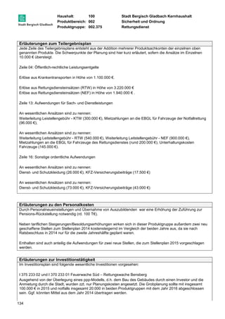 Haushalt: 100 Stadt Bergisch Gladbach Kernhaushalt 
Produktbereich: 002 Sicherheit und Ordnung 
Produktgruppe: 002.375 Rettungsdienst 
Erläuterungen zum Teilergebnisplan 
Jede Zeile des Teilergebnisplans entsteht aus der Addition mehrerer Produktsachkonten der einzelnen oben 
genannten Produkte. Die Schwerpunkte der Planung sind hier kurz erläutert, sofern die Ansätze im Einzelnen 
10.000 € übersteigt. 
Zeile 04: Öffentlich-rechtliche Leistungsentgelte 
Erlöse aus Krankentransporten in Höhe von 1.100.000 €. 
Erlöse aus Rettungsdiensteinsätzen (RTW) in Höhe von 3.220.000 € 
Erlöse aus Rettungsdiensteinsätzen (NEF) in Höhe von 1.940.000 € . 
Zeile 13: Aufwendungen für Sach- und Dienstleistungen 
An wesentlichen Ansätzen sind zu nennen: 
Weiterleitung Leistellengebühr - KTW (300.000 €), Mietzahlungen an die EBGL für Fahrzeuge der Notfallrettung 
(96.000 €), 
An wesentlichen Ansätzen sind zu nennen: 
Weiterleitung Leitstellengebühr - RTW (540.000 €), Weiterleitung Leitstellengebühr - NEF (900.000 €), 
Mietzahlungen an die EBGL für Fahrzeuge des Rettungsdienstes (rund 200.000 €), Unterhaltungskosten 
Fahrzeuge (145.000 €). 
Zeile 16: Sonstige ordentliche Aufwendungen 
An wesentlichen Ansätzen sind zu nennen: 
Dienst- und Schutzkleidung (26.000 €), KFZ-Versicherungsbeiträge (17.500 €) 
An wesentlichen Ansätzen sind zu nennen: 
Dienst- und Schutzkleidung (73.000 €), KFZ-Versicherungsbeiträge (43.000 €) 
Erläuterungen zu den Personalkosten 
Durch Personalneueinstellungen und Übernahme von Auszubildenden war eine Erhöhung der Zuführung zur 
Pensions-Rückstellung notwendig (rd. 100 T€). 
Neben tariflichen Steigerungen/Besoldungserhöhungen wirken sich in dieser Produktgruppe außerdem zwei neu 
geschaffene Stellen zum Stellenplan 2014 kostensteigernd im Vergleich der beiden Jahre aus, da sie nach 
Ratsbeschluss in 2014 nur für die zweite Jahreshälfte geplant waren. 
Enthalten sind auch anteilig die Aufwendungen für zwei neue Stellen, die zum Stellenplan 2015 vorgeschlagen 
werden. 
Erläuterungen zur Investitionstätigkeit 
Im Investitionsplan sind folgende wesentliche Investitionen vorgesehen: 
I 375 233 02 und I 370 233 01 Feuerwache Süd – Rettungswache Bensberg 
Ausgehend von der Überlegung eines ppp-Modells, d.h. dem Bau des Gebäudes durch einen Investor und die 
Anmietung durch die Stadt, wurden zzt. nur Planungskosten angesetzt. Die Grobplanung sollte mit insgesamt 
100.000 € in 2015 und notfalls insgesamt 20.000 in beiden Produktgruppen mit dem Jahr 2016 abgeschlossen 
sein. Ggf. könnten Mittel aus dem Jahr 2014 übertragen werden. 
134 
 