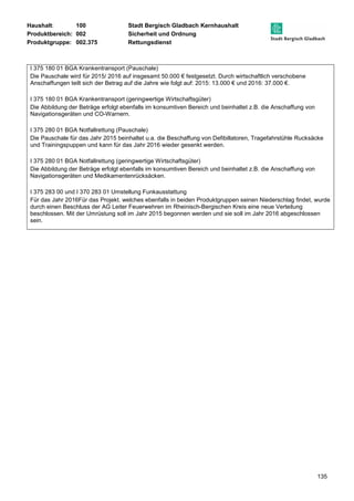 Haushalt: 100 Stadt Bergisch Gladbach Kernhaushalt 
Produktbereich: 002 Sicherheit und Ordnung 
Produktgruppe: 002.375 Rettungsdienst 
135 
I 375 180 01 BGA Krankentransport (Pauschale) 
Die Pauschale wird für 2015/ 2016 auf insgesamt 50.000 € festgesetzt. Durch wirtschaftlich verschobene 
Anschaffungen teilt sich der Betrag auf die Jahre wie folgt auf: 2015: 13.000 € und 2016: 37.000 €. 
I 375 180 01 BGA Krankentransport (geringwertige Wirtschaftsgüter) 
Die Abbildung der Beträge erfolgt ebenfalls im konsumtiven Bereich und beinhaltet z.B. die Anschaffung von 
Navigationsgeräten und CO-Warnern. 
I 375 280 01 BGA Notfallrettung (Pauschale) 
Die Pauschale für das Jahr 2015 beinhaltet u.a. die Beschaffung von Defibillatoren, Tragefahrstühle Rucksäcke 
und Trainingspuppen und kann für das Jahr 2016 wieder gesenkt werden. 
I 375 280 01 BGA Notfallrettung (geringwertige Wirtschaftsgüter) 
Die Abbildung der Beträge erfolgt ebenfalls im konsumtiven Bereich und beinhaltet z.B. die Anschaffung von 
Navigationsgeräten und Medikamentenrücksäcken. 
I 375 283 00 und I 370 283 01 Umstellung Funkausstattung 
Für das Jahr 2016Für das Projekt. welches ebenfalls in beiden Produktgruppen seinen Niederschlag findet, wurde 
durch einen Beschluss der AG Leiter Feuerwehren im Rheinisch-Bergischen Kreis eine neue Verteilung 
beschlossen. Mit der Umrüstung soll im Jahr 2015 begonnen werden und sie soll im Jahr 2016 abgeschlossen 
sein. 
 