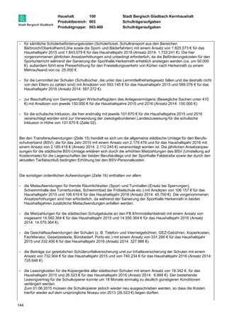 Haushalt: 100 Stadt Bergisch Gladbach Kernhaushalt 
Produktbereich: 003 Schulträgeraufgaben 
Produktgruppe: 003.400 Schulträgeraufgaben 
- für sämtliche Schülerbeförderungskosten (Schülerticket, Schultransport aus den Bereichen 
144 
Bärbroich/Oberkülheim/Löhe sowie die Sport- und Bäderfahrten) mit einem Ansatz von 1.825.573 € für das 
Haushaltsjahr 2015 und 1.843.079 € für das Haushaltsjahr 2016 (Ansatz 2014: 1.733.241 €). Die hier 
vorgenommenen jährlichen Ansatzerhöhungen sind unbedingt erforderlich, da die Beförderungskosten für den 
Sportunterricht während der Sanierung der Sporthalle Herkenrath erheblich ansteigen werden (ca. um 50.000 
€), außerdem führt eine Preiserhöhung für den Freistellungsverkehr von Kürten nach Herkenrath zu einem 
Mehraufwand von ca. 25.000 €. 
- für die Lernmittel der Schulen (Schulbücher, die unter das Lernmittelfreiheitsgesetz fallen und die deshalb nicht 
von den Eltern zu zahlen sind) mit Ansätzen von 593.145 € für das Haushaltsjahr 2015 und 599.076 € für das 
Haushaltsjahr 2016 (Ansatz 2014: 587.272 €). 
- zur Beschaffung von Geringwertigen Wirtschaftsgütern des Anlagevermögens (Bewegliche Sachen unter 410 
€) mit Ansätzen von jeweils 150.000 € für die Haushaltsjahre 2015 und 2016 (Ansatz 2014: 150.000 €). 
- für die schulische Inklusion, die hier erstmalig mit jeweils 101.670 € für die Haushaltsjahre 2015 und 2016 
veranschlagt worden sind zur Verwendung der zweckgebundenen Landeszuweisung für die schulische 
Inklusion in Höhe von 101.670 € (Zeile 02). 
Bei den Transferaufwendungen (Zeile 15) handelt es sich um die allgemeine städtische Umlage für den Berufs-schulverband 
(BSV), die für das Jahr 2015 mit einem Ansatz von 2.179.476 und für das Haushaltsjahr 2016 mit 
einem Ansatz von 2.185.416 € (Ansatz 2014: 2.112.245 €) veranschlagt worden ist. Die jährlichen Ansatzanpas-sungen 
für die städtische BSV-Umlage erklären sich durch die erhöhten Mietzahlungen des BSV (Umstellung auf 
Kostenmiete) für die Liegenschaften der beiden Berufskollegs und der Sporthalle Feldstraße sowie der durch den 
aktuellen Tarifabschluß bedingten Erhöhung bei den BSV-Personalkosten. 
Die sonstigen ordentlichen Aufwendungen (Zeile 16) enthalten vor allem 
- die Mietaufwendungen für fremde Räumlichkeiten (Sport -und Turnhallen (Ersatz bei Sperrungen), 
Schwimmhalle des Turnerbundes, Schwimmbad der Fröbelschule etc.) mit Ansätzen von 106.157 € für das 
Haushaltsjahr 2015 und 106.619 € für das Haushaltsjahr 2016 (Ansatz 2014: 45.700 €). Die vorgenommenen 
Ansatzerhöhungen sind hier erforderlich, da während der Sanierung der Sporthalle Herkenrath in beiden 
Haushaltsjahren zusätzliche Mietaufwendungen anfallen werden. 
- die Mietzahlungen für die städtischen Schulgebäude an den FB 8/Immobilienbetrieb mit einem Ansatz von 
insgesamt 14.560.364 € für das Haushaltsjahr 2015 und 14.550.364 € für das Haushaltsjahr 2016 (Ansatz 
2014: 14.570.364 €). 
- die Geschäftsaufwendungen der Schulen (z. B. Telefon- und Internetgebühren, GEZ-Gebühren, Kopierkosten, 
Fachliteratur, Gesetzestexte, Bürobedarf, Porto etc.) mit einem Ansatz von 331.266 € für das Haushaltsjahr 
2015 und 332.400 € für das Haushaltsjahr 2016 (Ansatz 2014: 327.986 €). 
- die Beiträge zur gesetzlichen Schülerunfallversicherung und zur Inhaltsversicherung der Schulen mit einem 
Ansatz von 732.904 € für das Haushaltsjahr 2015 und von 740.234 € für das Haushaltsjahr 2016 (Ansatz 2014: 
725.648 €). 
- die Leasingkosten für die Kopiergeräte aller städtischen Schulen mit einem Ansatz von 18.342 €. für das 
Haushaltsjahr 2015 und 26.523 € für das Haushaltsjahr 2016 (Ansatz 2014: 6.888 €). Der bestehende 
Leasingvertrag für die Schulkopierer konnte um 18 Monate einmalig zu deutlich günstigeren Konditionen 
verlängert werden. 
Zum 01.06.2015 müssen die Schulkopierer jedoch wieder neu ausgeschrieben werden, so dass die Kosten 
hierfür wieder auf dem ursprüngliche Niveau von 2013 (26.523 €) liegen dürften. 
 