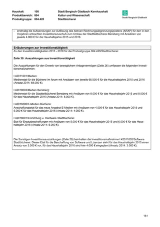 Haushalt: 100 Stadt Bergisch Gladbach Kernhaushalt 
Produktbereich: 004 Kultur und Wissenschaft 
Produktgruppe: 004.420 Stadtbücherei 
- erstmalig die Aufwendungen zur Auflösung des Aktiven Rechnungsabgrenzungspostens (ARAP) für den in den 
161 
Vorjahren erbrachten Investitionszuschuß zum Umbau der Stadtteilbücherei Bensberg mit Ansätzen von 
jeweils 4.960 € für die Haushaltsjahre 2015 und 2016. 
Erläuterungen zur Investitionstätigkeit 
Zu den Investitionstätigkeiten 2015 - 2018 für die Produktgruppe 004 420/Stadtbücherei: 
Zeile 30: Auszahlungen aus Investitionstätigkeit 
Die Auszahlungen für den Erwerb von beweglichem Anlagevermögen (Zeile 26) umfassen die folgenden Investi-tionsmaßnahmen: 
I 42011001/Medien: 
Medienetat für die Bücherei im forum mit Ansätzen von jeweils 68.000 € für die Haushaltsjahre 2015 und 2016 
(Ansatz 2014: 68.000 €). 
I 42018003/Medien Bensberg: 
Medienetat für die Stadtteilbücherei Bensberg mit Ansätzen von 8.000 € für das Haushaltsjahr 2015 und 9.000 € 
für das Haushaltsjahr 2016 (Ansatz 2014: 8.000 €). 
I 42018300/E-Medien Bücherei: 
Anschaffungsetat für das neue Angebot E-Medien mit Ansätzen von 4.000 € für das Haushaltsjahr 2015 und 
5.000 € für das Haushaltsjahr 2016 (Ansatz 2014: 4.000 €). 
I 42018001/Einrichtung u. Hardware Stadtbücherei: 
Etat für Ersatzbeschaffungen mit Ansätzen von 5.000 € für das Haushaltsjahr 2015 und 6.000 € für das Haus-haltsjahr 
2016 (Ansatz 2014: 5.000 €). 
Die Sonstigen Investitionsauszahlungen (Zeile 29) beinhalten die Investitionsmaßnahme I 42011002/Software 
Stadtbücherei. Dieser Etat für die Beschaffung von Software und Lizenzen sieht für das Haushaltsjahr 2015 einen 
Ansatz von 3.000 € vor, für das Haushaltsjahr 2016 sind hier 4.000 € eingeplant (Ansatz 2014: 3.000 €). 
 