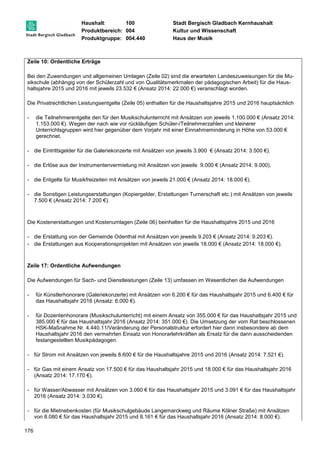 Haushalt: 100 Stadt Bergisch Gladbach Kernhaushalt 
Produktbereich: 004 Kultur und Wissenschaft 
Produktgruppe: 004.440 Haus der Musik 
Zeile 10: Ordentliche Erträge 
Bei den Zuwendungen und allgemeinen Umlagen (Zeile 02) sind die erwarteten Landeszuweisungen für die Mu-sikschule 
176 
(abhängig von der Schülerzahl und von Qualitätsmerkmalen der pädagogischen Arbeit) für die Haus-haltsjahre 
2015 und 2016 mit jeweils 23.532 € (Ansatz 2014: 22.000 €) veranschlagt worden. 
Die Privatrechtlichen Leistungsentgelte (Zeile 05) enthalten für die Haushaltsjahre 2015 und 2016 hauptsächlich 
- die Teilnehmerentgelte den für den Musikschulunterricht mit Ansätzen von jeweils 1.100.000 € (Ansatz 2014: 
1.153.000 €). Wegen der nach wie vor rückläufigen Schüler-/Teilnehmerzahlen und kleinerer 
Unterrichtsgruppen wird hier gegenüber dem Vorjahr mit einer Einnahmeminderung in Höhe von 53.000 € 
gerechnet. 
- die Eintrittsgelder für die Galeriekonzerte mit Ansätzen von jeweils 3.900 € (Ansatz 2014: 3.500 €). 
- die Erlöse aus der Instrumentenvermietung mit Ansätzen von jeweils 9.000 € (Ansatz 2014: 9.000). 
- die Entgelte für Musikfreizeiten mit Ansätzen von jeweils 21.000 € (Ansatz 2014: 18.000 €). 
- die Sonstigen Leistungserstattungen (Kopiergelder, Erstattungen Turnerschaft etc.) mit Ansätzen von jeweils 
7.500 € (Ansatz 2014: 7.200 €). 
Die Kostenerstattungen und Kostenumlagen (Zeile 06) beinhalten für die Haushaltsjahre 2015 und 2016 
- die Erstattung von der Gemeinde Odenthal mit Ansätzen von jeweils 9.203 € (Ansatz 2014: 9.203 €). 
- die Erstattungen aus Kooperationsprojekten mit Ansätzen von jeweils 18.000 € (Ansatz 2014: 18.000 €). 
Zeile 17: Ordentliche Aufwendungen 
Die Aufwendungen für Sach- und Dienstleistungen (Zeile 13) umfassen im Wesentlichen die Aufwendungen 
- für Künstlerhonorare (Galeriekonzerte) mit Ansätzen von 6.200 € für das Haushaltsjahr 2015 und 6.400 € für 
das Haushaltsjahr 2016 (Ansatz: 6.000 €). 
- für Dozentenhonorare (Musikschulunterricht) mit einem Ansatz von 355.000 € für das Haushaltsjahr 2015 und 
385.000 € für das Haushaltsjahr 2016 (Ansatz 2014: 351.000 €). Die Umsetzung der vom Rat beschlossenen 
HSK-Maßnahme Nr. 4.440.11/Veränderung der Personalstruktur erfordert hier dann insbesondere ab dem 
Haushaltsjahr 2016 den vermehrten Einsatz von Honorarlehrkräften als Ersatz für die dann ausscheidenden 
festangestellten Musikpädagogen. 
- für Strom mit Ansätzen von jeweils 8.600 € für die Haushaltsjahre 2015 und 2016 (Ansatz 2014: 7.521 €). 
- für Gas mit einem Ansatz von 17.500 € für das Haushaltsjahr 2015 und 18.000 € für das Haushaltsjahr 2016 
(Ansatz 2014: 17.170 €). 
- für Wasser/Abwasser mit Ansätzen von 3.060 € für das Haushaltsjahr 2015 und 3.091 € für das Haushaltsjahr 
2016 (Ansatz 2014: 3.030 €). 
- für die Mietnebenkosten (für Musikschulgebäude Langemarckweg und Räume Kölner Straße) mit Ansätzen 
von 8.080 € für das Haushaltsjahr 2015 und 8.161 € für das Haushaltsjahr 2016 (Ansatz 2014: 8.000 €). 
 