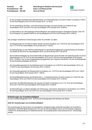 Haushalt: 100 Stadt Bergisch Gladbach Kernhaushalt 
Produktbereich: 004 Kultur und Wissenschaft 
Produktgruppe: 004.440 Haus der Musik 
- für die sonstigen Sachleistungen (Musikfreizeiten und Veranstaltungen) mit einem Ansatz von jeweils 21.000 € 
177 
für die Haushaltsjahre 2015 und 2016 (Ansatz 2014: 19.190 €). 
- für die Unterhaltung der Büro- und Unterrichtseinrichtungen mit einem Ansatz von 9.595 € für das 
Haushaltsjahr 2015 und 9.691 € für das Haushaltsjahr 2016 (Ansatz 2014: 9.500 €). 
- zur Beschaffung von Geringwertigen Wirtschaftsgütern des Anlagevermögens (bewegliche Sachen unter 410 
€) mit Ansätzen von jeweils 6.000 € für die Haushaltsjahre 2015 und 2016 (Ansatz 2014: 6.000 €). 
Die sonstigen ordentlichen Aufwendungen (Zeile 16) enthalten vor allem 
- die Mietzahlungen für die Räume Kölner Straße mit einem Ansätzen von 7.700 € für das Haushaltsjahr 2015 
und 7.777 € für das Haushaltsjahr 2016 (Ansatz 2014: 7.624 €). 
- die Mietzahlungen an den FB 8/Immobilienbetrieb für das Musikschulgebäude Langemarckweg mit Ansätzen 
von jeweils 95.324 € für die Haushaltsjahre 2015 und 2016 (Ansatz 2014: 95.324 €). 
- die Künstlersozialabgabe für Honorarlehrkräfte der Musikschule und für Künstler der Galeriekonzerte mit einem 
Gesamtansatz von 18.712 € für das Haushaltsjahr 2015 und 21.333 € für das Haushaltsjahr 2016 (Ansatz 
2014: 15.508 €). Hier ist eine Ansatzanpassung gegenüber den Vorjahren erforderlich, da sich der Beitragssatz 
für die Künstlersozialabgabe erhöht hat. 
- die Veranstaltungskosten für die Galeriekonzerte mit Ansätzen von 2.000 € für das Haushaltsjahr 2015 und 
2.100 € für das Haushaltsjahr 2016 (Ansatz 2014: 2.500 €). 
- die Veranstaltungskosten der Musikschule mit Ansätzen von 1.010 € für das Haushaltsjahr 2015 und 1.020 € 
für das Haushaltsjahr 2016 (Ansatz 2014: 1.000 €). 
- die Geschäftsaufwendungen der Musikschule (u. a. Klaviertransporte) mit einem Ansatz von 5.252 € für das 
Haushaltsjahr 2015 und 5.305 € für das Haushaltsjahr 2016 (Ansatz 2014: 5.200 €). 
- die Kosten der Öffentlichkeitsarbeit des Hauses der Musik mit Ansätzen von 2.114 € für das Haushaltsjahr 
2015 und 2.128 € für das Haushaltjahr 2016 (Ansatz 2014: 2.000 €). 
- die Beschaffungen von Kleinmaterialien (für Werkzeuge, Instrumente, Reparaturen) mit Ansätzen von 5.353 € 
für das Haushaltsjahr 2015 und 5.407 € für das Haushaltsjahr 2016 (Ansatz 2014: 5.300 €). 
Erläuterungen zur Investitionstätigkeit 
Zu den Investitionstätigkeiten 2015 - 2018 für die Produktgruppe 004 440/Haus der Musik: 
Zeile 30: Auszahlungen aus Investitionstätigkeit 
Die Auszahlungen für den Erwerb von beweglichem Anlagevermögen (Zeile 26) beinhalten die Investitions-maßnahme 
I 44018001/BGA Musikschule; hier sind für die Haushaltjahre 2015 und 2016 jeweils insgesamt 
16.000 € für die Beschaffung von Mietinstrumenten, die Ausstattung der Unterrichtsräume etc. veranschlagt 
worden. 
 