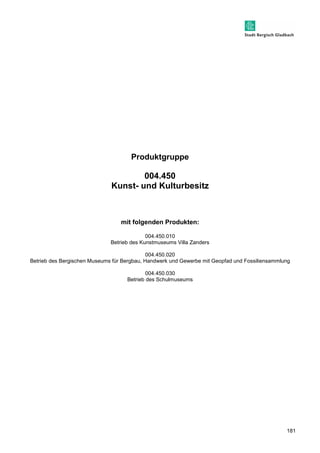 181 
Produktgruppe 
004.450 
Kunst- und Kulturbesitz 
mit folgenden Produkten: 
004.450.010 
Betrieb des Kunstmuseums Villa Zanders 
004.450.020 
Betrieb des Bergischen Museums für Bergbau, Handwerk und Gewerbe mit Geopfad und Fossiliensammlung 
004.450.030 
Betrieb des Schulmuseums 
 