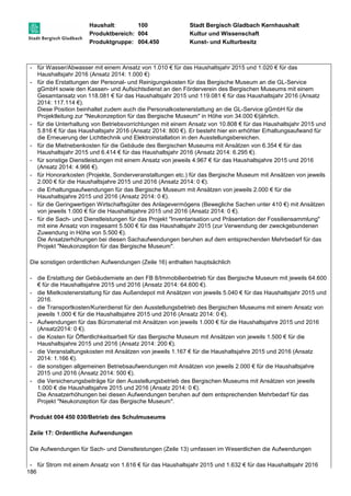 Haushalt: 100 Stadt Bergisch Gladbach Kernhaushalt 
Produktbereich: 004 Kultur und Wissenschaft 
Produktgruppe: 004.450 Kunst- und Kulturbesitz 
- für Wasser/Abwasser mit einem Ansatz von 1.010 € für das Haushaltsjahr 2015 und 1.020 € für das 
186 
Haushaltsjahr 2016 (Ansatz 2014: 1.000 €) 
- für die Erstattungen der Personal- und Reinigungskosten für das Bergische Museum an die GL-Service 
gGmbH sowie den Kassen- und Aufsichtsdienst an den Förderverein des Bergischen Museums mit einem 
Gesamtansatz von 118.081 € für das Haushaltsjahr 2015 und 119.081 € für das Haushaltsjahr 2016 (Ansatz 
2014: 117.114 €). 
Diese Position beinhaltet zudem auch die Personalkostenerstattung an die GL-Service gGmbH für die 
Projektleitung zur "Neukonzeption für das Bergische Museum" in Höhe von 34.000 €/jährlich. 
- für die Unterhaltung von Betriebsvorrichtungen mit einem Ansatz von 10.808 € für das Haushaltsjahr 2015 und 
5.816 € für das Haushaltsjahr 2016 (Ansatz 2014: 800 €). Er besteht hier ein erhöhter Erhaltungsaufwand für 
die Erneuerung der Lichttechnik und Elektroinstallation in den Ausstellungsbereichen. 
- für die Mietnebenkosten für die Gebäude des Bergischen Museums mit Ansätzen von 6.354 € für das 
Haushaltsjahr 2015 und 6.414 € für das Haushaltsjahr 2016 (Ansatz 2014: 6.295 €). 
- für sonstige Dienstleistungen mit einem Ansatz von jeweils 4.967 € für das Haushaltsjahre 2015 und 2016 
(Ansatz 2014: 4.966 €). 
- für Honorarkosten (Projekte, Sonderveranstaltungen etc.) für das Bergische Museum mit Ansätzen von jeweils 
2.000 € für die Haushaltsjahre 2015 und 2016 (Ansatz 2014: 0 €). 
- die Erhaltungsaufwendungen für das Bergische Museum mit Ansätzen von jeweils 2.000 € für die 
Haushaltsjahre 2015 und 2016 (Ansatz 2014: 0 €). 
- für die Geringwertigen Wirtschaftsgüter des Anlagevermögens (Bewegliche Sachen unter 410 €) mit Ansätzen 
von jeweils 1.000 € für die Haushaltsjahre 2015 und 2016 (Ansatz 2014: 0 €). 
- für die Sach- und Dienstleistungen für das Projekt "Inventarisation und Präsentation der Fossiliensammlung" 
mit eine Ansatz von insgesamt 5.500 € für das Haushaltsjahr 2015 (zur Verwendung der zweckgebundenen 
Zuwendung in Höhe von 5.500 €). 
Die Ansatzerhöhungen bei diesen Sachaufwendungen beruhen auf dem entsprechenden Mehrbedarf für das 
Projekt "Neukonzeption für das Bergische Museum". 
Die sonstigen ordentlichen Aufwendungen (Zeile 16) enthalten hauptsächlich 
- die Erstattung der Gebäudemiete an den FB 8/Immobilienbetrieb für das Bergische Museum mit jeweils 64.600 
€ für die Haushaltsjahre 2015 und 2016 (Ansatz 2014: 64.600 €). 
- die Mietkostenerstattung für das Außendepot mit Ansätzen von jeweils 5.040 € für das Haushaltsjahr 2015 und 
2016. 
- die Transportkosten/Kurierdienst für den Ausstellungsbetrieb des Bergischen Museums mit einem Ansatz von 
jeweils 1.000 € für die Haushaltsjahre 2015 und 2016 (Ansatz 2014: 0 €). 
- Aufwendungen für das Büromaterial mit Ansätzen von jeweils 1.000 € für die Haushaltsjahre 2015 und 2016 
(Ansatz2014: 0 €). 
- die Kosten für Öffentlichkeitsarbeit für das Bergische Museum mit Ansätzen von jeweils 1.500 € für die 
Haushaltsjahre 2015 und 2016 (Ansatz 2014: 200 €). 
- die Veranstaltungskosten mit Ansätzen von jeweils 1.167 € für die Haushaltsjahre 2015 und 2016 (Ansatz 
2014: 1.166 €). 
- die sonstigen allgemeinen Betriebsaufwendungen mit Ansätzen von jeweils 2.000 € für die Haushaltsjahre 
2015 und 2016 (Ansatz 2014: 500 €). 
- die Versicherungsbeiträge für den Ausstellungsbetrieb des Bergischen Museums mit Ansätzen von jeweils 
1.000 € die Haushaltsjahre 2015 und 2016 (Ansatz 2014: 0 €). 
Die Ansatzerhöhungen bei diesen Aufwendungen beruhen auf dem entsprechenden Mehrbedarf für das 
Projekt "Neukonzeption für das Bergische Museum". 
Produkt 004 450 030/Betrieb des Schulmuseums 
Zeile 17: Ordentliche Aufwendungen 
Die Aufwendungen für Sach- und Dienstleistungen (Zeile 13) umfassen im Wesentlichen die Aufwendungen 
- für Strom mit einem Ansatz von 1.616 € für das Haushaltsjahr 2015 und 1.632 € für das Haushaltsjahr 2016 
 