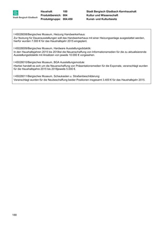 Haushalt: 100 Stadt Bergisch Gladbach Kernhaushalt 
Produktbereich: 004 Kultur und Wissenschaft 
Produktgruppe: 004.450 Kunst- und Kulturbesitz 
I 45028008/Bergisches Museum, Heizung Handwerkerhaus: 
Zur Nutzung für Dauerausstellungen soll das Handwerkerhaus mit einer Heizungsanlage ausgestattet werden, 
hierfür wurden 7.000 € für das Haushaltsjahr 2015 eingeplant. 
I 45028009/Bergisches Museum, Hardware Ausstellungsdidaktik: 
In den Haushaltsjahren 2015 bis 2018ist die Neuanschaffung von Informationsmedien für die zu aktualisierende 
Ausstellungsdidaktik mit Ansätzen von jeweils 10.000 € vorgesehen. 
I 45028010/Bergisches Museum, BGA Ausstellungsmodule: 
Hierbei handelt es sich um die Neuanschaffung von Präsentationsmedien für die Exponate, veranschlagt wurden 
für die Haushaltsjahre 2015 bis 2018jeweils 5.000 €. 
I 45028011/Bergisches Museum, Schaukasten u. Straßenbeschilderung: 
Veranschlagt wurden für die Neubeschaffung beider Positionen insgesamt 3.400 € für das Haushaltsjahr 2015. 
188 
 