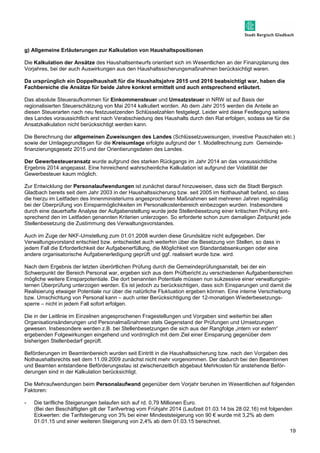 19 
g) Allgemeine Erläuterungen zur Kalkulation von Haushaltspositionen 
Die Kalkulation der Ansätze des Haushaltsentwurfs orientiert sich im Wesentlichen an der Finanzplanung des 
Vorjahres, bei der auch Auswirkungen aus den Haushaltssicherungsmaßnahmen berücksichtigt waren. 
Da ursprünglich ein Doppelhaushalt für die Haushaltsjahre 2015 und 2016 beabsichtigt war, haben die 
Fachbereiche die Ansätze für beide Jahre konkret ermittelt und auch entsprechend erläutert. 
Das absolute Steueraufkommen für Einkommensteuer und Umsatzsteuer in NRW ist auf Basis der 
regionalisierten Steuerschätzung von Mai 2014 kalkuliert worden. Ab dem Jahr 2015 werden die Anteile an 
diesen Steuerarten nach neu festzusetzenden Schlüsselzahlen festgelegt. Leider wird diese Festlegung seitens 
des Landes voraussichtlich erst nach Verabschiedung des Haushalts durch den Rat erfolgen, sodass sie für die 
Ansatzkalkulation nicht berücksichtigt werden kann. 
Die Berechnung der allgemeinen Zuweisungen des Landes (Schlüsselzuweisungen, investive Pauschalen etc.) 
sowie der Umlagegrundlagen für die Kreisumlage erfolgte aufgrund der 1. Modellrechnung zum Gemeinde-finanzierungsgesetz 
2015 und der Orientierungsdaten des Landes. 
Der Gewerbesteueransatz wurde aufgrund des starken Rückgangs im Jahr 2014 an das voraussichtliche 
Ergebnis 2014 angepasst. Eine hinreichend wahrscheinliche Kalkulation ist aufgrund der Volatilität der 
Gewerbesteuer kaum möglich. 
Zur Entwicklung der Personalaufwendungen ist zunächst darauf hinzuweisen, dass sich die Stadt Bergisch 
Gladbach bereits seit dem Jahr 2003 in der Haushaltssicherung bzw. seit 2005 im Nothaushalt befand, so dass 
die hierzu im Leitfaden des Innenministeriums angesprochenen Maßnahmen seit mehreren Jahren regelmäßig 
bei der Überprüfung von Einsparmöglichkeiten im Personalkostenbereich einbezogen wurden. Insbesondere 
durch eine dauerhafte Analyse der Aufgabenstellung wurde jede Stellenbesetzung einer kritischen Prüfung ent-sprechend 
den im Leitfaden genannten Kriterien unterzogen. So erforderte schon zum damaligen Zeitpunkt jede 
Stellenbesetzung die Zustimmung des Verwaltungsvorstandes. 
Auch im Zuge der NKF-Umstellung zum 01.01.2008 wurden diese Grundsätze nicht aufgegeben. Der 
Verwaltungsvorstand entschied bzw. entscheidet auch weiterhin über die Besetzung von Stellen, so dass in 
jedem Fall die Erforderlichkeit der Aufgabenerfüllung, die Möglichkeit von Standardabsenkungen oder eine 
andere organisatorische Aufgabenerledigung geprüft und ggf. realisiert wurde bzw. wird. 
Nach dem Ergebnis der letzten überörtlichen Prüfung durch die Gemeindeprüfungsanstalt, bei der ein 
Schwerpunkt der Bereich Personal war, ergeben sich aus dem Prüfbericht zu verschiedenen Aufgabenbereichen 
mögliche weitere Einsparpotentiale. Die dort benannten Potentiale müssen nun sukzessive einer verwaltungsin-ternen 
Überprüfung unterzogen werden. Es ist jedoch zu berücksichtigen, dass sich Einsparungen und damit die 
Realisierung etwaiger Potentiale nur über die natürliche Fluktuation ergeben können. Eine interne Verschiebung 
bzw. Umschichtung von Personal kann – auch unter Berücksichtigung der 12-monatigen Wiederbesetzungs-sperre 
– nicht in jedem Fall sofort erfolgen. 
Die in der Leitlinie im Einzelnen angesprochenen Fragestellungen und Vorgaben sind weiterhin bei allen 
Organisationsänderungen und Personalmaßnahmen stets Gegenstand der Prüfungen und Umsetzungen 
gewesen. Insbesondere werden z.B. bei Stellenbesetzungen die sich aus der Rangfolge „intern vor extern“ 
ergebenden Folgewirkungen eingehend und vordringlich mit dem Ziel einer Einsparung gegenüber dem 
bisherigen Stellenbedarf geprüft. 
Beförderungen im Beamtenbereich wurden seit Eintritt in die Haushaltssicherung bzw. nach den Vorgaben des 
Nothaushaltsrechts seit dem 11.09.2009 zunächst nicht mehr vorgenommen. Der dadurch bei den Beamtinnen 
und Beamten entstandene Beförderungsstau ist zwischenzeitlich abgebaut Mehrkosten für anstehende Beför-derungen 
sind in der Kalkulation berücksichtigt. 
Die Mehraufwendungen beim Personalaufwand gegenüber dem Vorjahr beruhen im Wesentlichen auf folgenden 
Faktoren: 
- Die tarifliche Steigerungen belaufen sich auf rd. 0,79 Millionen Euro. 
(Bei den Beschäftigten gilt der Tarifvertrag vom Frühjahr 2014 (Laufzeit 01.03.14 bis 28.02.16) mit folgenden 
Eckwerten: die Tarifsteigerung von 3% bei einer Mindeststeigerung von 90 € wurde mit 3,2% ab dem 
01.01.15 und einer weiteren Steigerung von 2,4% ab dem 01.03.15 berechnet. 
 