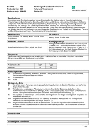 Haushalt: 100 Stadt Bergisch Gladbach Kernhaushalt 
Produktbereich: 004 Kultur und Wissenschaft 
Produktgruppe: 004.470 Stadtarchiv 
Beschreibung 
Koordinierung der Schriftgutverwaltung bei den Dienststellen der Stadtverwaltung; Verwaltung städtischer 
Fristunterlagen im Zwischenarchiv; Bewertung, Übernahme und Ordnung archivwürdiger Unterlagen städtischer 
und privater Herkunft im Endarchiv; Bestandserhaltung, Restaurierung und Sicherungsverfilmung von Archivgut; 
Erschließung von Archivgut und Erstellung von Findmitteln; Beratung und Betreuung von Archivbenutzern; 
Bearbeitung von Anfragen; Betreuung der Archivbibliothek; Erforschung der Stadtgeschichte; Zusammenarbeit 
mit Schulen, Vereinen und Kultureinrichtungen; Konzeption, Realisierung und Vertrieb von Publikationen; Planung 
und Durchführung von Vorträgen, Ausstellungen und Veranstaltungen; 
Verantwortlich Fachbereich 
Stadtkämmerer, FBL Bildung, Kultur, Schule, Sport, 
Archivleitung 
193 
Bildung, Kultur, Schule, Sport 
Politische Gremien Auftragsgrundlage 
Ausschuss für Bildung, Kultur, Schule und Sport 
Archivgesetz Nordrhein-Westfalen in der Fassung vom 
16. März 2010. - Archivbenutzungssatzung der Stadt 
Bergisch Gladbach in der Fassung vom 7. März 2013. - 
Archivbetriebssatzung der Stadt Bergisch Gladbach in 
der Fassung vom 20. September 2001 
Zielgruppen 
Dienststellen der Stadtverwaltung, gegenwärtige und zukünftige Geschichtsforscher, historisch interessierte 
Bürgerinnen und Bürger, Schülerinnen und Schüler 
Personaleinsatz Ansatz 
2014 
Ansatz 
2015 
Stellenanteil 3,65 3,65 
Handlungsfelder 
2 - Stadtentwicklungsplanung, Wohnen u. Arbeiten, Demografische Entwicklung, Verdichtungsprobleme, 
Reurbanisierung/Rezentralisierung/Region 
8 - Schule/Bildung 
11 - Kultur 
Strategische Ziele 
2.1 Wir richten unsere Planungen auf die geografische Doppelfunktion als Stadt im Rheinland und als Tor ins 
Bergische Land aus (a) 
2.5 Wir haben eine ausgewogene Alterstruktur, mit familienfreundlicher Bebauung, bedarfsgerechten 
Wohnformen und einem attraktiven Bildungs-, Kultur- und Freizeitangebot insbesondere für Familien mit 
Kindern. Demografische Veränderungen werden bei allen Planungen berücksichtigt. (a) 
8.3 Die Angebote für lebenslanges Lernen sind für alle Bürgerinnen und Bürger bedarfsgerecht ausgebaut und 
miteinander verzahnt. (b) 
11.1 Bergisch Gladbach hat eine lebendige und vielfältige Kulturszene mit regionaler und überregionaler 
Bedeutung, die die Bürgerinnen und Bürger anspricht. (a) 
11.2 Bergisch Gladbach fördert die Kultur als wesentlichen Teil von Bildung und städtischer Lebensqualität, 
wobei ein privates Engagement der Bürgerinnen und Bürger begrüßt wird. Der Stadtverband Kultur wird 
gestärkt. (a) 
Haushaltsziele 
Zielbezogene Kennzahlen 
 