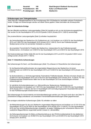 Haushalt: 100 Stadt Bergisch Gladbach Kernhaushalt 
Produktbereich: 004 Kultur und Wissenschaft 
Produktgruppe: 004.470 Stadtarchiv 
Erläuterungen zum Teilergebnisplan 
Jede Zeile des Teilergebnisplanes für die Produktgruppe 004 470/Stadtarchiv beinhaltet mehrere Produktsach-konten. 
194 
Erträge und Aufwendungen werden auf dieser Ebene geplant. Dabei beinhalten als Schwerpunkte: 
Zeile 10: Ordentliche Erträge 
Bei den öffentlich-rechtlichen Leistungsentgelten (Zeile 04) handelt es sich um die Archivbenutzungsgebühren, 
hier wurden für die Haushaltsjahre 2015 und 2016 jeweils 3.500 € (Ansatz 2014: 3.500 €) veranschlagt. 
Die privatrechtlichen Leistungsentgelte (Zeile 5) enthalten hauptsächlich 
- die Verkaufserträge des Stadtarchivs (für Publikationen etc.) mit Ansätzen von 4.500 € für das Haushaltsjahr 
2015 und 3.500 € für das Haushaltsjahr 2016 (Ansatz 2014: 2.500 €). Durch das Publikationsprojekt 
Straßennamen ist hier mit vermehrten Verkäufen zu rechnen. 
- die erwarteten Fremdmittel für Projekte des Stadtarchivs, insbesondere für das Publikationsprojekt 
Straßennamen, mit Ansätzen von 4.500 € für das Haushaltsjahr 2015 und 2.500 € für das Haushaltsjahr 2016. 
Die Kostenerstattungen Dritter (Zeile 06) sind für die Haushaltsjahre 2015 und 2016 mit jeweils 4.500 € veran-schlagt 
worden (Ansatz 2014: 7.500 €). 
Zeile 17: Ordentliche Aufwendungen 
Die Aufwendungen für Sach- und Dienstleistungen (Zeile 13) umfassen im Wesentlichen die Aufwendungen 
- für die Bewirtschaftung/Stromkosten der angemieteten Magazinräume des Stadtarchivs mit einem 
Gesamtansatz von 9.200 € für das Haushaltsjahr 2015 und 10.500 € für das Haushaltsjahr 2016 (Ansatz 2014: 
9.347 €). 
- für Archivmaterial (u.a. Archivierungsmaterial, Fotomaterial, Publikationskosten, Bücher) mit einem Ansatz von 
23.950 € für das Haushaltsjahr 2015 und 9.750 € für das Haushaltsjahr 2016 (Ansatz 2014: 14.250 €). Für das 
Publikationsprojekt Straßennamen fallen hier für das Haushaltsjahr 2015 die veranschlagten erhöhten 
Aufwendungen an. 
- für sämtliche Archivdienstleistungen (u.a. Mikroverfilmung, Restaurierung, Digitalisierung und 
Buchbindearbeiten) mit Ansätzen von 7.467 € für das Haushaltsjahr 2015 und 12.000 € für das Haushaltsjahr 
2016 (Ansatz 2014: 11.952 €). Die hier im Haushaltsjahr 2015 einmalig eingesparten Haushaltsmittel werden 
für das Publikationsprojekt Straßennamen eingesetzt. 
Die Aufwendungen für Archivmaterial und Archivdienstleistungen werden zum Teil auch durch die in der Zeile 10 
(Ordentliche Erträge) enthaltenen und erwarteten Fremdmittel/Kostenerstattungen Dritter gegenfinanziert. 
Die sonstigen ordentlichen Aufwendungen (Zeile 16) enthalten vor allem 
- die Mietaufwendungen für die vom Stadtarchiv angemieteten Magazinräume mit Ansätzen von 31.031 € für das 
Haushaltsjahr 2015 und 36.799 € für das Haushaltsjahr 2016 (Ansatz 2014: 31.663 €). Für das Haushaltsjahr 
2016 sind hier erhöhte Mietaufwendungen eingeplant, da wegen Vollbelegung der vorhandenen Räume noch 
zusätzliche Magazinflächen angemietet werden müssen (2. Jahreshälfte). 
- die Zahlungsaufwendungen für Miete und Bewirtschaftung an den FB 8/Immobilienbetrieb für die städtischen 
Archivräume mit Ansätzen von 29.862 € für das Haushaltsjahr 2015 und 29.845 € für das Haushaltsjahr 2016 
(Ansatz 2014: 29.879 €). 
 