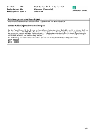 Haushalt: 100 Stadt Bergisch Gladbach Kernhaushalt 
Produktbereich: 004 Kultur und Wissenschaft 
Produktgruppe: 004.470 Stadtarchiv 
195 
Erläuterungen zur Investitionstätigkeit 
Zu Investitionstätigkeiten 2015 - 2018 für die Produktgruppe 004 470/Stadtarchiv: 
Zeile 30: Auszahlungen aus Investitionstätigkeit 
Bei den Auszahlungen für den Erwerb von beweglichem Anlagevermögen (Zeile 26) handelt es sich um die Inves-titionsmaßnahme 
I 47018301/BGA Stadtarchiv (Umbau), hier ist zur Erweiterung des Archivmagazins für das 
Haushaltsjahr 2016 ein Ansatz in Höhe von 27.000 € für den archivgerechten Umbau/Einrichtung notwendiger 
zusätzlicher Archivflächen veranschlagt worden. 
Die Fortführung dieser Investitionsmaßnahme bis zum Haushaltsjahr 2018 ist wie folgt vorgesehen: 
2017: 43.000 € 
2018: 3.000 € 
 