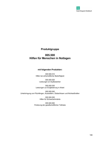 199 
Produktgruppe 
005.500 
Hilfen für Menschen in Notlagen 
mit folgenden Produkten: 
005.500.010 
Hilfen bei wirtschaftlicher Bedürftigkeit 
005.500.020 
Leistungen an Asylbewerber 
005.500.030 
Leistungen zur Eingliederung in Arbeit 
005.500.040 
Unterbringung von Flüchtlingen, Aussiedlern, Obdachlosen und Nichtseßhaften 
005.500.050 
Hilfen für Schwerbehinderte 
005.500.060 
Förderung der gesellschaftlichen Teilhabe 
 