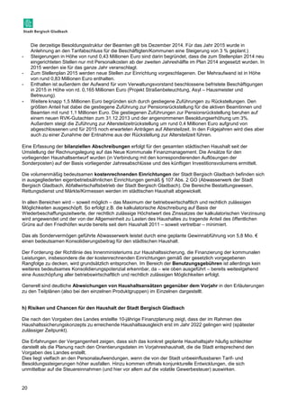 20 
Die derzeitige Besoldungsstruktur der Beamten gilt bis Dezember 2014. Für das Jahr 2015 wurde in 
Anlehnung an den Tarifabschluss für die Beschäftigten/Kommunen eine Steigerung von 3 % geplant.) 
- Steigerungen in Höhe von rund 0,43 Millionen Euro sind darin begründet, dass die zum Stellenplan 2014 neu 
eingerichteten Stellen nur mit Personalkosten ab der zweiten Jahreshälfte im Plan 2014 angesetzt wurden. In 
2015 werden sie für das ganze Jahr veranschlagt. 
- Zum Stellenplan 2015 werden neue Stellen zur Einrichtung vorgeschlagenen. Der Mehraufwand ist in Höhe 
von rund 0,83 Millionen Euro enthalten. 
- Enthalten ist außerdem der Aufwand für vom Verwaltungsvorstand beschlossene befristete Beschäftigungen 
in 2015 in Höhe von rd. 0,165 Millionen Euro (Projekt Straßenbeleuchtung, Asyl – Hausmeister und 
Betreuung). 
- Weitere knapp 1,5 Millionen Euro begründen sich durch gestiegene Zuführungen zu Rückstellungen. Den 
größten Anteil hat dabei die gestiegene Zuführung zur Pensionsrückstellung für die aktiven Beamtinnen und 
Beamten mit rund 1,1 Millionen Euro. Die gestiegenen Zuführungen zur Pensionsrückstellung beruhen auf 
einem neuen RVK-Gutachten zum 31.12.2013 und der angenommenen Besoldungserhöhung um 3%. 
Außerdem steigt die Zuführung zur Altersteilzeitrückstellung um rund 0,4 Millionen Euro aufgrund von 
abgeschlossenen und für 2015 noch erwarteten Anträgen auf Altersteilzeit. In den Folgejahren wird dies aber 
auch zu einer Zunahme der Entnahme aus der Rückstellung zur Altersteilzeit führen. 
Eine Erfassung der bilanziellen Abschreibungen erfolgt für den gesamten städtischen Haushalt seit der 
Umstellung der Rechnungslegung auf das Neue Kommunale Finanzmanagement. Die Ansätze für den 
vorliegenden Haushaltsentwurf wurden (in Verbindung mit den korrespondierenden Auflösungen der 
Sonderposten) auf der Basis vorliegender Jahresabschlüsse und des künftigen Investitionsvolumens ermittelt. 
Die volumenmäßig bedeutsamen kostenrechnenden Einrichtungen der Stadt Bergisch Gladbach befinden sich 
in ausgegliederten eigenbetriebsähnlichen Einrichtungen gemäß § 107 Abs. 2 GO (Abwasserwerk der Stadt 
Bergisch Gladbach, Abfallwirtschaftsbetrieb der Stadt Bergisch Gladbach). Die Bereiche Bestattungswesen, 
Rettungsdienst und Märkte/Kirmessen werden im städtischen Haushalt abgewickelt. 
In allen Bereichen wird – soweit möglich – das Maximum der betriebswirtschaftlich und rechtlich zulässigen 
Möglichkeiten ausgeschöpft. So erfolgt z.B. die kalkulatorische Abschreibung auf Basis der 
Wiederbeschaffungszeitwerte, der rechtlich zulässige Höchstwert des Zinssatzes der kalkulatorischen Verzinsung 
wird angewendet und der von der Allgemeinheit zu Lasten des Haushaltes zu tragende Anteil des öffentlichen 
Grüns auf den Friedhöfen wurde bereits seit dem Haushalt 2011 – soweit vertretbar – minimiert. 
Das als Sondervermögen geführte Abwasserwerk leistet durch eine geplante Gewinnabführung von 5,8 Mio. € 
einen bedeutsamen Konsolidierungsbeitrag für den städtischen Haushalt. 
Der Forderung der Richtlinie des Innenministeriums zur Haushaltssicherung, die Finanzierung der kommunalen 
Leistungen, insbesondere die der kostenrechnenden Einrichtungen gemäß der gesetzlich vorgegebenen 
Rangfolge zu decken, wird grundsätzlich entsprochen. Im Bereich der Benutzungsgebühren ist allerdings kein 
weiteres bedeutsames Konsolidierungspotenzial erkennbar, da – wie oben ausgeführt – bereits weitestgehend 
eine Ausschöpfung aller betriebswirtschaftlich und rechtlich zulässigen Möglichkeiten erfolgt. 
Generell sind deutliche Abweichungen von Haushaltsansätzen gegenüber dem Vorjahr in den Erläuterungen 
zu den Teilplänen (also bei den einzelnen Produktgruppen) im Einzelnen dargestellt. 
h) Risiken und Chancen für den Haushalt der Stadt Bergisch Gladbach 
Die nach den Vorgaben des Landes erstellte 10-jährige Finanzplanung zeigt, dass der im Rahmen des 
Haushaltssicherungskonzepts zu erreichende Haushaltsausgleich erst im Jahr 2022 gelingen wird (spätester 
zulässiger Zeitpunkt). 
Die Erfahrungen der Vergangenheit zeigen, dass sich das konkret geplante Haushaltsjahr häufig schlechter 
darstellt als die Planung nach den Orientierungsdaten im Vorjahreshaushalt, die die Stadt entsprechend den 
Vorgaben des Landes erstellt. 
Dies liegt vielfach an den Personalaufwendungen, wenn die von der Stadt unbeeinflussbaren Tarif- und 
Besoldungssteigerungen höher ausfallen. Hinzu kommen oftmals konjunkturelle Entwicklungen, die sich 
unmittelbar auf die Steuereinnahmen (und hier vor allem auf die volatile Gewerbesteuer) auswirken. 
 