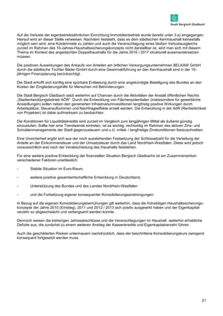 Auf die Verluste der eigenbetriebsähnlichen Einrichtung Immobilienbetrieb wurde bereits unter 3.a) eingegangen. 
Hierauf wird an dieser Stelle verwiesen. Nachdem feststeht, dass es dem städtischen Kernhaushalt keinesfalls 
möglich sein wird, eine Kostenmiete zu zahlen und auch die Veranschlagung eines bloßen Verlustausgleichs 
zurzeit im Rahmen des 10-Jahres-Haushaltssicherungskonzepts nicht darstellbar ist, wird man sich mit diesem 
Thema im Kontext des angedachten Doppelhaushalts für die Jahre 2016 / 2017 strukturell auseinandersetzen 
müssen. 
21 
Die positiven Auswirkungen des Ankaufs von Anteilen am örtlichen Versorgungsunternehmen BELKAW GmbH 
durch die städtische Tochter Bäder GmbH durch eine Gewinnabführung an den Kernhaushalt sind in der 10- 
jährigen Finanzplanung berücksichtigt. 
Die Stadt erhofft sich künftig eine spürbare Entlastung durch eine angekündigte Beteiligung des Bundes an den 
Kosten der Eingliederungshilfe für Menschen mit Behinderungen. 
Die Stadt Bergisch Gladbach setzt weiterhin auf Chancen durch die Aktivitäten der Anstalt öffentlichen Rechts 
„Stadtentwicklungsbetrieb AÖR“. Durch die Entwicklung von Flächenpotentialen (insbesondere für gewerbliche 
Ansiedlungen) sollen neben den generierten Infrastrukturinvestitionen langfristig positive Wirkungen durch 
Arbeitsplätze, Steueraufkommen und Nachfrageeffekte erzielt werden. Die Entwicklung in der AöR (Rentierlichkeit 
von Projekten) ist dabei aufmerksam zu beobachten. 
Die Konditionen für Liquiditätskredite sind zurzeit im Vergleich zum langjährigen Mittel als äußerst günstig 
einzustufen. Sollte hier eine Trendwende eintreten, ist es wichtig, rechtzeitig im Rahmen des aktiven Zins- und 
Schuldenmanagements der Stadt gegenzusteuern und u.U. mittel- / langfristige Zinskonditionen festzuschreiben. 
Eine Unsicherheit ergibt sich aus der noch ausstehenden Festsetzung der Schlüsselzahl für die Verteilung der 
Anteile an der Einkommensteuer und der Umsatzsteuer durch das Land Nordrhein-Westfalen. Diese wird jedoch 
voraussichtlich erst nach der Verabschiedung des Haushalts feststehen. 
Für eine weitere positive Entwicklung der finanziellen Situation Bergisch Gladbachs ist ein Zusammenwirken 
verschiedener Faktoren unerlässlich: 
- Stabile Situation im Euro-Raum, 
- weitere positive gesamtwirtschaftliche Entwicklung in Deutschland, 
- Unterstützung des Bundes und des Landes Nordrhein-Westfalen 
- und die Fortsetzung eigener konsequenter Konsolidierungsanstrengungen. 
In Bezug auf die eigenen Konsolidierungsbemühungen gilt weiterhin, dass die frühzeitigen Haushaltssicherungs-konzepte 
der Jahre 2010 (Einstieg), 2011 und 2012 / 2013 sich positiv ausgewirkt haben und der Eigenkapital-verzehr 
so abgeschwächt und verlangsamt werden konnte. 
Dennoch weisen die bisherigen Jahresabschlüsse und die Veranschlagungen im Haushalt weiterhin erhebliche 
Defizite aus, die zunächst zu einem weiteren Anstieg der Kassenkredite und Eigenkapitalverzehr führen. 
Auch die geschilderten Risiken untermauern nachdrücklich, dass der beschrittene Konsolidierungskurs zwingend 
konsequent fortgesetzt werden muss. 
 