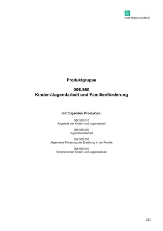 223 
Produktgruppe 
006.550 
Kinder-/Jugendarbeit und Familienförderung 
mit folgenden Produkten: 
006.550.010 
Angebote der Kinder- und Jugendarbeit 
006.550.020 
Jugendsozialarbeit 
006.550.030 
Allgemeine Förderung der Erziehung in der Familie 
006.550.040 
Erzieherischer Kinder- und Jugendschutz 
 