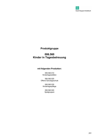 231 
Produktgruppe 
006.560 
Kinder in Tagesbetreuung 
mit folgenden Produkten: 
006.560.010 
Kindertagesstätten 
006.560.020 
Offene Ganztagsschule 
006.560.030 
Kindertagespflege 
006.560.040 
Spielgruppen 
 