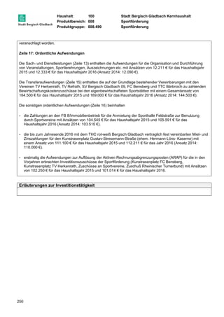 Haushalt: 100 Stadt Bergisch Gladbach Kernhaushalt 
Produktbereich: 008 Sportförderung 
Produktgruppe: 008.490 Sportförderung 
veranschlagt worden. 
Zeile 17: Ordentliche Aufwendungen 
Die Sach- und Dienstleistungen (Zeile 13) enthalten die Aufwendungen für die Organisation und Durchführung 
von Veranstaltungen, Sportlerehrungen, Auszeichnungen etc. mit Ansätzen von 12.211 € für das Haushaltsjahr 
2015 und 12.333 € für das Haushaltsjahr 2016 (Ansatz 2014: 12.090 €). 
Die Transferaufwendungen (Zeile 15) enthalten die auf der Grundlage bestehender Vereinbarungen mit den 
Vereinen TV Herkenrath, TV Refrath, SV Bergisch Gladbach 09, FC Bensberg und TTC Bärbroich zu zahlenden 
Bewirtschaftungskostenzuschüsse bei den eigenbewirtschafteten Sportstätten mit einem Gesamtansatz von 
164.500 € für das Haushaltsjahr 2015 und 169.000 € für das Haushaltsjahr 2016 (Ansatz 2014: 144.500 €). 
Die sonstigen ordentlichen Aufwendungen (Zeile 16) beinhalten 
- die Zahlungen an den FB 8/Immobilienbetrieb für die Anmietung der Sporthalle Feldstraße zur Benutzung 
250 
durch Sportvereine mit Ansätzen von 104.545 € für das Haushaltsjahr 2015 und 105.591 € für das 
Haushaltsjahr 2016 (Ansatz 2014: 103.510 €). 
- die bis zum Jahresende 2016 mit dem THC rot-weiß Bergisch Gladbach vertraglich fest vereinbarten Miet- und 
Zinszahlungen für den Kunstrasenplatz Gustav-Stresemann-Straße (ehem. Hermann-Löns- Kaserne) mit 
einem Ansatz von 111.100 € für das Haushaltsjahr 2015 und 112.211 € für das Jahr 2016 (Ansatz 2014: 
110.000 €). 
- erstmalig die Aufwendungen zur Auflösung der Aktiven Rechnungsabgrenzungsposten (ARAP) für die in den 
Vorjahren erbrachten Investitionszuschüsse der Sportförderung (Kunstrasenplatz FC Bensberg, 
Kunstrasenplatz TV Herkenrath, Zuschüsse an Sportvereine, Zuschuß Rheinischer Turnerbund) mit Ansätzen 
von 102.250 € für das Haushaltsjahr 2015 und 101.014 € für das Haushaltsjahr 2016. 
Erläuterungen zur Investitionstätigkeit 
 