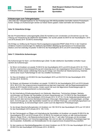 Haushalt: 100 Stadt Bergisch Gladbach Kernhaushalt 
Produktbereich: 008 Sportförderung 
Produktgruppe: 008.495 Sportstätten 
Erläuterungen zum Teilergebnisplan 
Jede Zeile des Teilergebnisplanes für die Produktgruppe 008 495/Sportstätten beinhaltet mehrere Produktsach-konten. 
256 
Erträge und Aufwendungen werden auf dieser Ebene geplant. Dabei beinhalten als Schwerpunkte: 
Zeile 10: Ordentliche Erträge 
Bei den Privatrechtlichen Leistungsentgelte (Zeile 05) handelt es sich vornehmlich um Einnahmen aus der Ver-mietung 
und Verpachtung der städtischen Sportstätten, hier wurden jeweils 52.000 € für die Haushaltsjahre 2015 
und 2016 (Ansatz 2014: 52.000 €) veranschlagt. 
Die Erträge zur Auflösung der Passiven Rechnungsabgrenzungsposten/PRAP (Zeile 07) für in den Vorjahren 
erhaltene investive Zuwendungen für städtische Sportstätten (Beteiligung Sportvereine an Kunstrasenplatz 
Stadion) sind hier erstmalig mit jeweils 10.000 € für die Haushaltsjahre 2015 und 2016 veranschlagt worden. 
Zeile 17: Ordentliche Aufwendungen 
Die Aufwendungen für Sach- und Dienstleistungen (Zeile 13) aller städtischen Sportstätten enthalten haupt-sächlich 
die Aufwendungen 
- für Strom mit Ansätzen von jeweils 70.000 € für die Haushaltsjahre 2015 und 2016 (Ansatz 2014: 64.173 €). 
Die hier vorgenommene Ansatzerhöhung wird notwendig durch den angestiegenen Stromverbrauch im Stadion 
Paffrather Straße (wieder vollständige Nutzung der Anlage nach Abschluß der Stadionsanierung, Inbetrieb-nahme 
einer neuen Flutlichtanlage für den neu erstellten Kunstrasen). 
- für Gas mit Ansätzen von 55.500 € für das Haushaltsjahr 2015 und 56.016 € für das Haushaltsjahr 2016 
(Ansatz 2014: 55.000 €). 
- für Wasser und Abwasser mit Ansätzen von jeweils 110.000 € für die Haushaltsjahre 2015 und 2016 (Ansatz 
2014: 98.212 €). Die vorgenommene Ansatzerhöhung liegt darin begründet, daß die Regenwassergebühren 
bereits ab 2014 deutlich erhöht wurden. Zudem waren hier auch die allgemeinen Kostensteigerungen im 
Frischwasser- und Abwasserbereich zu berücksichtigen. 
- für die Unterhaltung (Erhaltungsaufwand) von Gebäuden, Maschinen, Technischen Anlagen, Betriebs-vorrichtungen 
und Geräten der Sportstätten mit einem Gesamtansatz von 110.358 € für das Haushaltsjahr 
2015 und 115.361 € für das Haushaltsjahr 2016 (Ansatz 2014: 91.071 €). Für die Gebäudeinstandhaltung und 
teilweise sehr alten technischen Betriebseinrichtungen (Heizungen, Messanlagen, Lüftungsanlagen, sonstige 
techn. Einrichtungen etc.) aller Sportstätten besteht hier ein erhöhter Wartungs- und Unterhaltungsaufwand zur 
Substanzerhaltung. Zu berücksichtigen waren zudem auch die allgemeinen Preissteigerungen. 
- für die übrigen Bewirtschaftungskosten mit Ansätzen von 106.163 € für das Haushaltsjahr 2015 und 107.225 € 
für das Haushaltsjahr 2016 (Ansatz 2014: 105.112 €). 
- für den Fahrzeugpark zur Pflege und Unterhaltung der Sportstätten mit Ansätzen von jeweils 25.000 € für die 
Haushaltsjahre 2015 und 2016 (Ansatz 2014: 20.500 €). Es handelt sich hierbei um alle Verbrauchskosten 
(Benzin, Diesel, Öl etc.), die Reparaturaufwendungen für die z.T. sehr alten Fahrzeuge und die sonstigen 
Kosten wie KFZ-Steuern und Versicherungsbeiträge. Hier sind vor allen die erheblichen Preissteigerungen bei 
den Ersatzteilen, Kraftstoffen und Werkstattkosten für die vorgenommene Ansatzerhöhung ursächlich. 
- für das Leasing von Sportplatzpflegegeräten mit einem Ansätzen von 20.705 € für das Haushaltsjahr 2015 und 
20.902 € für das Haushaltsjahr 2016 (Ansatz 2014: 20.500 €). 
 