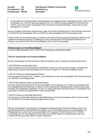Haushalt: 100 Stadt Bergisch Gladbach Kernhaushalt 
Produktbereich: 008 Sportförderung 
Produktgruppe: 008.495 Sportstätten 
- zur Beschaffung von Geringwertigen Wirtschaftsgütern des Anlagevermögens (Bewegliche Sachen unter 410 € 
mit Ansätzen von 7.200 € für das Haushaltsjahr 2015 und 10.000 für das Haushaltsjahr 2016 (Ansatz 2014: 
7.200 €.). Es ist hier ab dem Haushaltsjahr 2016 mit höheren Ersatzbeschaffungen, insbesondere bei den 
Sportgeräten, zu rechnen. 
Bei den sonstigen Ordentlichen Aufwendungen (Zeile 16) sind die Pachtzahlungen für den Sportplatz Herkenrath 
mit 8.282 € für das Haushaltsjahr 2015 und 8.365 € für das Haushaltsjahr 2016 berücksichtigt worden. 
Zudem wurden hier die Aufwendungen zur Auflösung der Aktiven Rechnungsabgrenzungsposten (ARAP) für die 
gewährte Investitionszuwendung zur Beteiligung an den Neubaukosten für den Sportplatz Steinbreche mit 
Ansätzen von jeweils 20.000 € für die Haushaltsjahre 2015 und 2016 veranschlagt. 
257 
Erläuterungen zur Investitionstätigkeit 
Zu den Investitionstätigkeiten 2005 - 2018 für die Produktgruppe 008 495/Sportstätten 
Zeile 30: Auszahlungen aus Investitionstätigkeit 
Bei den Auszahlungen für Baumaßnahmen (Zeile 25) handelt es sich um folgende Investitionsmaßnahmen: 
I 49513309/Sanierung Sporthalle Sand: 
Die Generalsanierung der Sporthalle Sand (Hallendach, Dämmung, haustechnische Anlagen, Sanitärbereich, 
Hallenboden) ist jetzt für das Haushaltsjahr 2017 mit einem Ansatz von 1.140.000 € eingeplant worden. 
I 49513311/Sanierung Umkleidegebäude Stadion: 
Die Generalsanierung der Dusch-, Toiletten- und Umkleideräume ist für das Haushaltsjahr 2015 mit einem Ansatz 
von 190.000 € veranschlagt worden. 
I 49513312/Energetische Sanierung Sporthalle Stadion: 
Für diese Sanierungsmaßnahme ist für das Haushaltsjahr 2016 ein Betrag von 137.500 € veranschlagt worden. 
Der Eingangsbereich der Sporthalle im Stadion ist unter energetischen Gesichtspunkten dringend erneuerungs-bedürftig. 
Die großflächigen Glasflächen mit dem nur mäßig gedämmten Flachdach führen zu nachhaltigen Ener-gieverlusten 
und damit zu außerordentlich hohen Energiekosten. 
I 49513317/Sanierung Sporthalle Steinbreche: 
Die Sanierung der Sporthalle Steinbreche (Sporthallenboden) ist für das Haushaltsjahr 2018 mit einem Ansatz 
von 300.000 € in die Investitionsplanung aufgenommen worden. 
Bei den Auszahlungen für den Erwerb von beweglichem Anlagevermögen (Zeile 26) handelt es sich um die 
Investitionsmaßnahme I 49513001/BGA Sportstätten, für die notwendige Erneuerung von Sportgeräten und 
Pflegegeräten etc. wurden hier für das Haushaltsjahr 2015 insgesamt 10.800 € (Ansatz 2014: 10.800 €) 
veranschlagt. Ab dem Haushaltsjahr 2016 ist wegen des erhöhten Bedarfs an Ersatzbeschaffungen eine 
moderate Erhöhung auf dann jährlich 15.000 € vorgesehen. 
 