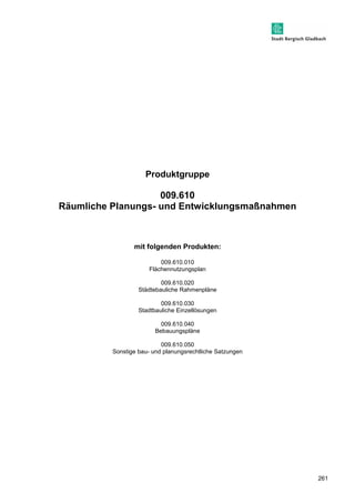 261 
Produktgruppe 
009.610 
Räumliche Planungs- und Entwicklungsmaßnahmen 
mit folgenden Produkten: 
009.610.010 
Flächennutzungsplan 
009.610.020 
Städtebauliche Rahmenpläne 
009.610.030 
Stadtbauliche Einzellösungen 
009.610.040 
Bebauungspläne 
009.610.050 
Sonstige bau- und planungsrechtliche Satzungen 
 