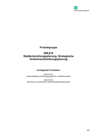 267 
Produktgruppe 
009.615 
Stadtentwicklungsplanung, Strategische 
Verkehrsentwicklungsplanung 
mit folgenden Produkten: 
009.615.010 
Gesamtstädtische Handlungsprogramme / Leitbildkonzeption 
009.615.020 
Räumliche und thematische Verkehrsentwicklungskonzepte 
 