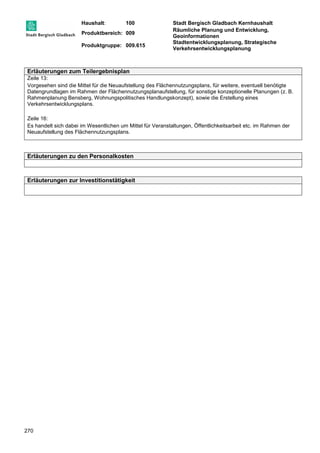 Haushalt: 100 Stadt Bergisch Gladbach Kernhaushalt 
Produktbereich: 009 
Räumliche Planung und Entwicklung, 
Geoinformationen 
Produktgruppe: 009.615 
Stadtentwicklungsplanung, Strategische 
Verkehrsentwicklungsplanung 
Erläuterungen zum Teilergebnisplan 
Zeile 13: 
Vorgesehen sind die Mittel für die Neuaufstellung des Flächennutzungsplans, für weitere, eventuell benötigte 
Datengrundlagen im Rahmen der Flächennutzungsplanaufstellung, für sonstige konzeptionelle Planungen (z. B. 
Rahmenplanung Bensberg, Wohnungspolitisches Handlungskonzept), sowie die Erstellung eines 
Verkehrsentwicklungsplans. 
Zeile 16: 
Es handelt sich dabei im Wesentlichen um Mittel für Veranstaltungen, Öffentlichkeitsarbeit etc. im Rahmen der 
Neuaufstellung des Flächennutzungsplans. 
Erläuterungen zu den Personalkosten 
Erläuterungen zur Investitionstätigkeit 
270 
 