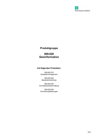 273 
Produktgruppe 
009.620 
Geoinformation 
mit folgenden Produkten: 
009.620.010 
Geodatenmanagement 
009.620.020 
Baulandentwicklung 
009.620.030 
Grundstückswertermittlung 
009.620.040 
Vermessungsleistungen 
 