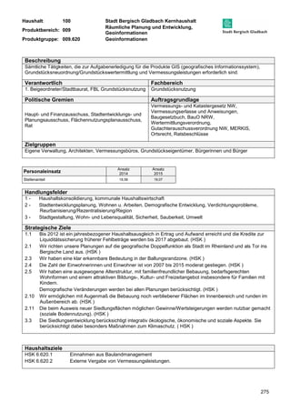 Haushalt: 100 Stadt Bergisch Gladbach Kernhaushalt 
Produktbereich: 009 
Räumliche Planung und Entwicklung, 
Geoinformationen 
Produktgruppe: 009.620 Geoinformationen 
275 
Beschreibung 
Sämtliche Tätigkeiten, die zur Aufgabenerledigung für die Produkte GIS (geografisches Informationssystem), 
Grundstücksneuordnung/Grundstückswertermittlung und Vermessungsleistungen erforderlich sind. 
Verantwortlich Fachbereich 
1. Beigeordneter/Stadtbaurat, FBL Grundstücksnutzung Grundstücksnutzung 
Politische Gremien Auftragsgrundlage 
Haupt- und Finanzausschuss, Stadtentwicklungs- und 
Planungsausschuss, Flächennutzungsplanausschuss, 
Rat 
Vermessungs- und Katastergesetz NW, 
Vermessungserlasse und Anweisungen, 
Baugesetzbuch, BauO NRW, 
Wertermittlungsverordnung, 
Gutachterauschussverordnung NW, MERKIS, 
Ortsrecht, Ratsbeschlüsse 
Zielgruppen 
Eigene Verwaltung, Architekten, Vermessungsbüros, Grundstückseigentümer, Bürgerinnen und Bürger 
Personaleinsatz Ansatz 
2014 
Ansatz 
2015 
Stellenanteil 18,58 19,07 
Handlungsfelder 
1 - Haushaltskonsolidierung, kommunale Haushaltswirtschaft 
2 - Stadtentwicklungsplanung, Wohnen u. Arbeiten, Demografische Entwicklung, Verdichtungsprobleme, 
Reurbanisierung/Rezentralisierung/Region 
3 - Stadtgestaltung, Wohn- und Lebensqualität, Sicherheit, Sauberkeit, Umwelt 
Strategische Ziele 
1.1 Bis 2012 ist ein jahresbezogener Haushaltsausgleich in Ertrag und Aufwand erreicht und die Kredite zur 
Liquiditätssicherung früherer Fehlbeträge werden bis 2017 abgebaut. (HSK ) 
2.1 Wir richten unsere Planungen auf die geografische Doppelfunktion als Stadt im Rheinland und als Tor ins 
Bergische Land aus. (HSK ) 
2.3 Wir haben eine klar erkennbare Bedeutung in der Ballungsrandzone. (HSK ) 
2.4 Die Zahl der Einwohnerinnen und Einwohner ist von 2007 bis 2015 moderat gestiegen. (HSK ) 
2.5 Wir haben eine ausgewogene Alterstruktur, mit familienfreundlicher Bebauung, bedarfsgerechten 
Wohnformen und einem attraktiven Bildungs-, Kultur- und Freizeitangebot insbesondere für Familien mit 
Kindern. 
Demografische Veränderungen werden bei allen Planungen berücksichtigt. (HSK ) 
2.10 Wir ermöglichen mit Augenmaß die Bebauung noch verbliebener Flächen im Innenbereich und runden im 
Außenbereich ab. (HSK ) 
2.11 Die beim Ausweis neuer Siedlungsflächen möglichen Gewinne/Wertsteigerungen werden nutzbar gemacht 
(soziale Bodennutzung). (HSK ) 
3.3 Die Siedlungsentwicklung berücksichtigt integrativ ökologische, ökonomische und soziale Aspekte. Sie 
berücksichtigt dabei besonders Maßnahmen zum Klimaschutz. ( HSK ) 
Haushaltsziele 
HSK 6.620.1 Einnahmen aus Baulandmanagement 
HSK 6.620.2 Externe Vergabe von Vermessungsleistungen. 
 