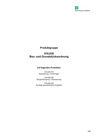 283 
Produktgruppe 
010.630 
Bau- und Grundstücksordnung 
mit folgenden Produkten: 
010.630.010 
Bauberatung / -voranfragen 
010.630.020 
Baugenehmigung / -überwachung 
010.630.030 
Sonstige bauaufsichtliche Aufgaben 
 