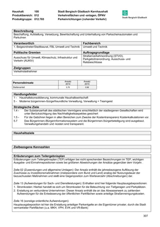 Haushalt: 100 Stadt Bergisch Gladbach Kernhaushalt 
Produktbereich: 012 Verkehrsflächen und -anlagen, ÖPNV 
Produktgruppe: 012.765 Parkeinrichtungen (ruhender Verkehr) 
307 
Beschreibung 
Beschaffung, Aufstellung, Versetzung, Bewirtschaftung und Unterhaltung von Parkscheinautomaten und 
Parkuhren 
Verantwortlich Fachbereich 
1. Beigeordneter/Stadtbaurat, FBL Umwelt und Technik Umwelt und Technik 
Politische Gremien Auftragsgrundlage 
Ausschuss für Umwelt, Klimaschutz, Infrastruktur und 
Verkehr (AUKIV) 
Straßenverkehrsordnung (STVO), 
Parkgebührenordnung, Ausschuss- und 
Ratsbeschlüsse 
Zielgruppen 
Verkehrsteilnehmer 
Personaleinsatz Ansatz 
2014 
Ansatz 
2015 
Stellenanteil 0,76 0,98 
Handlungsfelder 
1 - Haushaltskonsolidierung, kommunale Haushaltswirtschaft 
5 - Moderne bürgerinnen-/bürgerfreundliche Verwaltung, Verwaltung = Teamgeist 
Strategische Ziele 
1.4 - Der Substanzerhalt des städtischen Vermögens einschließlich der stadteigenen Gesellschaften wird 
unter Berücksichtigung des Nachhaltigkeitsaspektes gesichert 
1.5 - Für die Gebühren liegen in allen Bereichen zum Zwecke der Kostentransparenz Kostenkalkulationen vor. 
5.7 Das Bürgerinnen-/Bürgerinformationssystem und die Bürgerinnen-/bürgerbeteiligung sind ausgebaut. 
Verwaltungshandeln und -kosten sind transparent. 
Haushaltsziele 
Zielbezogene Kennzahlen 
Erläuterungen zum Teilergebnisplan 
Erläuterungen zum Teilergebnisplan (TEP) erfolgen bei nicht sprechenden Bezeichnungen im TEP, wichtigen 
Ausgabe- und Einnahmepositionen sowie bei größeren Abweichungen der Ansätze gegenüber dem Vorjahr. 
Zeile 02 (Zuwendungen und allgemeine Umlagen): Der Ansatz enthält die jahresbezogene Auflösung der 
Zuschüsse zu Investitionsmaßnahmen (insbesondere vom Bund und Land) analog der Nutzungsdauer der 
bezuschussten Maßnahmen und stellt eine Gegenposition zum Werteverzehr (Abschreibungen) dar. 
Zeile 13 (Aufwendungen für Sach- und Dienstleistungen): Enthalten sind hier folgende Hauptausgabepositionen: 
1. Stromkosten: Hierbei handelt es sich um Stromkosten für die Beleuchtung von Tiefgaragen und Parkplätzen. 
2. Erstattung an verbundene Unternehmen: Dieser Ansatz enthält die an das Abwasserwerk zu zahlenden 
Aufwendungen für die Entwässerung der öffentlichen Parkflächen sowie anteilige Straßenreinigungskosten. 
Zeile 16 (sonstige ordentliche Aufwendungen): 
Hauptausgabeposition ist hier die Erstattung anteiliger Parkentgelte an die Eigentümer privater, durch die Stadt 
vermarkteter Parkflächen (u.a. MKH, VPH, EVK und VR-Bank) 
 