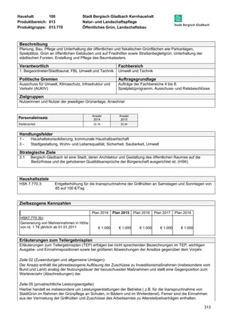 Haushalt: 100 Stadt Bergisch Gladbach Kernhaushalt 
Produktbereich: 013 Natur- und Landschaftspflege 
Produktgruppe: 013.770 Öffentliches Grün, Landschaftsbau 
313 
Beschreibung 
Planung, Bau, Pflege und Unterhaltung der öffentlichen und fiskalischen Grünflächen wie Parkanlagen, 
Spielplätze, Grün an öffentlichen Gebäuden und auf Friedhöfen sowie Straßenbegleitgrün; Unterhaltung der 
städtischen Forsten; Erstellung und Pflege des Baumkatasters. 
Verantwortlich Fachbereich 
1. Beigeordneter/Stadtbaurat, FBL Umwelt und Technik Umwelt und Technik 
Politische Gremien Auftragsgrundlage 
Ausschuss für Umwelt, Klimaschutz, Infrastruktur und 
Verkehr (AUKIV) 
Aufträge der Fachbereiche 4 bis 8; 
Spielplatzprogramm, Ausschuss- und Ratsbeschlüsse 
Zielgruppen 
Nutzerinnen und Nutzer der jeweiligen Grünanlage, Anwohner 
Personaleinsatz Ansatz 
2014 
Ansatz 
2015 
Stellenanteil 32,16 33,34 
Handlungsfelder 
1 - Haushaltskonsolidierung, kommunale Haushaltswirtschaft 
3 - Stadtgestaltung, Wohn- und Lebensqualität, Sicherheit, Sauberkeit, Umwelt 
Strategische Ziele 
3.1 Bergisch Gladbach ist eine Stadt, deren Architektur und Gestaltung des öffentlichen Raumes auf die 
Bedürfnisse und die gehobenen Qualitätsansprüche der Bürgerschaft ausgerichtet ist. (HSK) 
Haushaltsziele 
HSK 7.770.3: Entgelterhöhung für die Inanspruchnahme der Grillhütten an Samstagen und Sonntagen von 
85 auf 100 €/Tag 
Zielbezogene Kennzahlen 
Plan 2014 Plan 2015 Plan 2016 Plan 2017 Plan 2018 
HSK7.770.3b) 
Generierung von Mehreinnahmen in Höhe 
von rd. 1 T€ jährlich ab 01.01.2011 
€ 1.000 € 1.000 € 1.000 € 1.000 € 1.000 
Erläuterungen zum Teilergebnisplan 
Erläuterungen zum Teilergebnisplan (TEP) erfolgen bei nicht sprechenden Bezeichnungen im TEP, wichtigen 
Ausgabe- und Einnahmepositionen sowie bei größeren Abweichungen der Ansätze gegenüber dem Vorjahr. 
Zeile 02 (Zuwendungen und allgemeine Umlagen): 
Der Ansatz enthält die jahresbezogene Auflösung der Zuschüsse zu Investitionsmaßnahmen (insbesondere vom 
Bund und Land) analog der Nutzungsdauer der bezuschussten Maßnahmen und stellt eine Gegenposition zum 
Werteverzehr (Abschreibungen) dar. 
Zeile 05 (privatrechtliche Leistungsentgelte): 
Hierbei handelt es insbesondere um Leistungserstattungen der Betriebe ( z.B. für die Inanspruchnahme von 
StadtGrün im Rahmen der Grünpflege an Schulen, in Bädern und im Winterdienst). Ferner sind die Einnahmen 
aus der Vermietung der Grillhütten und Zuschüsse des Arbeitsamtes zu Altersteilzeitverträgen enthalten. 
 