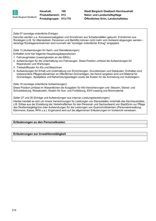 Haushalt: 100 Stadt Bergisch Gladbach Kernhaushalt 
Produktbereich: 013 Natur- und Landschaftspflege 
Produktgruppe: 013.770 Öffentliches Grün, Landschaftsbau 
Zeile 07 (sonstige ordentliche Erträge): 
Darunter werden u.a. Konzessionsabgaben und Einnahmen aus Schadensfällen gebucht. Entnahmen aus 
Rücklagen (z.B. für Altersteilzeit, Pensionen und Beihilfe) können nicht mehr vom Aufwand abgezogen werden - 
derartige Rücklagenentnahmen sind nunmehr als "sonstiger ordentlicher Ertrag" eingeplant. 
Zeile 13 (Aufwendungen für Sach- und Dienstleistungen): 
Enthalten sind hier folgende Hauptausgabepositionen: 
1. Fahrzeugmieten (Leasingkosten an die EBGL) 
2. Aufwendungen für die Unterhaltung von Fahrzeugen. Diese Position umfasst die Aufwendungen für 
314 
Reparaturen und Wartungen. 
3. Treibstoffkosten für Kfz und Maschinen. 
4. Aufwendungen für Erhalt und Unterhaltung von Einrichtungen, Grundstücken und Gebäuden. Enthalten sind 
insbesondere Pflegemaßnahmen an öffentlichen Grünanlagen, die fremd vergeben sind und Material für 
Grünanlagen, Spielplätze und Naherholungsanlagen sowie die Kosten für die Anmietung von Hubsteigern. 
Zeile 16 (sonstige ordentliche Aufwendungen): 
Diese Position umfasst im Wesentlichen die Ausgaben für Kfz-Versicherungen und -Steuern, Dienst- und 
Schutzkleidung, Reisekosten, Kosten für Aus- und Fortbildung, EDV-Leasing und Büromaterial. 
Zeilen 27 und 28 (Erträge und Aufwendungen aus internen Leistungsbeziehungen): 
Hierbei handelt es sich um innere Verrechnungen für Leistungen von Dienststellen innerhalb des Kernhaushaltes, 
z.B. Erlöse aus der Erstattung der Verkehrsflächen für den Personal- und Sachaufwand von StadtGrün zur Pflege 
des Straßenbegleitgrüns oder Aufwendungen für die Leistungen von Querschnittsämtern (Personalverwaltung, 
Kämmerei, Kasse, RPA u.a.). Ergänzend wird auf die allgemeinen Erläuterungen im Vorbericht verwiesen. 
Erläuterungen zu den Personalkosten 
Erläuterungen zur Investitionstätigkeit 
 