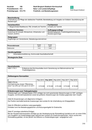 Haushalt: 100 Stadt Bergisch Gladbach Kernhaushalt 
Produktbereich: 013 Natur- und Landschaftspflege 
Produktgruppe: 013.775 Friedhofs- und Bestattungswesen 
Beschreibung 
Unterhaltung und Pflege der städtischen Friedhöfe; Bereitstellung und Vergabe von Gräbern; Durchführung der 
Bestattungen. 
Verantwortlich Fachbereich 
1. Beigeordneter/Stadtbaurat, FBL Umwelt und Technik Umwelt und Technik 
Politische Gremien Auftragsgrundlage 
Ausschuss für Umwelt, Klimaschutz, Infrastruktur und 
Verkehr (AUKIV) 
319 
Bestattungsgesetz, Friedhofsgebührensatzung, 
Bestattungsanträge 
Zielgruppen 
Angehörige von Verstorbenen, Bestattungsunternehmen 
Personaleinsatz Ansatz 
2014 
Ansatz 
2015 
Stellenanteil 14,03 14,08 
Handlungsfelder 
1 - Haushaltskonsolidierung, Kommunale Haushaltswirtschaft 
Strategische Ziele 
Haushaltsziele 
HSK 7.775.1: Entlastung des Kernhaushaltes durch Generierung von Mehreinnahmen bei 
Friedhofsgebühren. 
Zielbezogene Kennzahlen 
Plan 2014 Plan 2015 Plan 2016 Plan 2017 Plan 2018 
HSK7.775.1b) 
Verringerung des Anteils "Öffentliches 
Grün" von 20% auf 10% seit 01.01.2011 
€ 70.329 € 70.329 € 70.329 € 70.329 € 70.329 
Erläuterungen zum Teilergebnisplan 
Erläuterungen zum Teilergebnisplan (TEP) erfolgen bei nicht sprechenden Bezeichnungen im TEP, wichtigen 
Ausgabe- und Einnahmepositionen sowie bei größeren Abweichungen der Ansätze gegenüber dem Vorjahr. 
Zeile 02 (Zuwendungen und allgemeine Umlagen): 
Die Position beinhaltet laufende Zuweisungen des Landes für die Unterhaltung von Kriegsgräbern. 
Zeile 04 (Öffentlich-rechtliche Leistungsentgelte): 
Enthalten sind hier Bestattungsgebühren und Nutzungsentgelte für Grabrechte. 
Zeile 07 (sonstige ordentliche Erträge): 
Bei der Haupteinnahmenposition (Erträge aus der Herabsetzung der Rückstellung) handelt es sich um einen Erlös 
zum Ausgleich von Kostensteigerungen während der Laufzeit von Grabnutzungsrechten. Hierzu wurde eine 
Rückstellung gebildet, mit der jährlich die Differenz zu Kostensteigerungen ausgeglichen wird. 
 