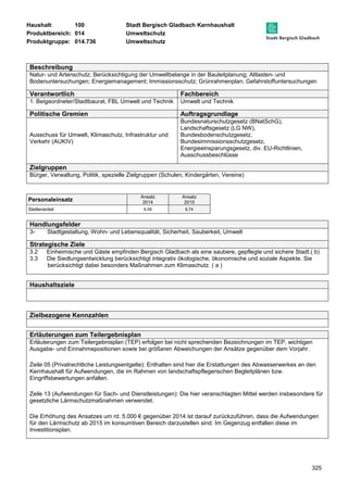 Haushalt: 100 Stadt Bergisch Gladbach Kernhaushalt 
Produktbereich: 014 Umweltschutz 
Produktgruppe: 014.736 Umweltschutz 
Beschreibung 
Natur- und Artenschutz; Berücksichtigung der Umweltbelange in der Bauleitplanung; Altlasten- und 
Bodenuntersuchungen; Energiemanagement; Immissionsschutz; Grünrahmenplan; Gefahrstoffuntersuchungen 
Verantwortlich Fachbereich 
1. Beigeordneter/Stadtbaurat, FBL Umwelt und Technik Umwelt und Technik 
Politische Gremien Auftragsgrundlage 
325 
Ausschuss für Umwelt, Klimaschutz, Infrastruktur und 
Verkehr (AUKIV) 
Bundesnaturschutzgesetz (BNatSchG), 
Landschaftsgesetz (LG NW), 
Bundesbodenschutzgesetz, 
Bundesimmissionsschutzgesetz, 
Energieeinsparungsgesetz, div. EU-Richtlinien, 
Ausschussbeschlüsse 
Zielgruppen 
Bürger, Verwaltung, Politik, spezielle Zielgruppen (Schulen, Kindergärten, Vereine) 
Personaleinsatz Ansatz 
2014 
Ansatz 
2015 
Stellenanteil 6,59 6,74 
Handlungsfelder 
3- Stadtgestaltung, Wohn- und Lebensqualität, Sicherheit, Sauberkeit, Umwelt 
Strategische Ziele 
3.2 Einheimische und Gäste empfinden Bergisch Gladbach als eine saubere, gepflegte und sichere Stadt.( b) 
3.3 Die Siedlungsentwicklung berücksichtigt integrativ ökologische, ökonomische und soziale Aspekte. Sie 
berücksichtigt dabei besonders Maßnahmen zum Klimaschutz. ( a ) 
Haushaltsziele 
Zielbezogene Kennzahlen 
Erläuterungen zum Teilergebnisplan 
Erläuterungen zum Teilergebnisplan (TEP) erfolgen bei nicht sprechenden Bezeichnungen im TEP, wichtigen 
Ausgabe- und Einnahmepositionen sowie bei größeren Abweichungen der Ansätze gegenüber dem Vorjahr. 
Zeile 05 (Privatrechtliche Leistungsentgelte): Enthalten sind hier die Erstattungen des Abwasserwerkes an den 
Kernhaushalt für Aufwendungen, die im Rahmen von landschaftspflegerischen Begleitplänen bzw. 
Eingriffsbewertungen anfallen. 
Zeile 13 (Aufwendungen für Sach- und Dienstleistungen): Die hier veranschlagten Mittel werden insbesondere für 
gesetzliche Lärmschutzmaßnahmen verwendet. 
Die Erhöhung des Ansatzes um rd. 5.000 € gegenüber 2014 ist darauf zurückzuführen, dass die Aufwendungen 
für den Lärmschutz ab 2015 im konsumtiven Bereich darzustellen sind. Im Gegenzug entfallen diese im 
Investitionsplan. 
 