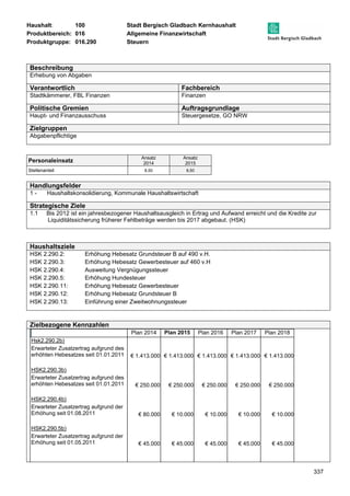 Haushalt: 100 Stadt Bergisch Gladbach Kernhaushalt 
Produktbereich: 016 Allgemeine Finanzwirtschaft 
Produktgruppe: 016.290 Steuern 
337 
Beschreibung 
Erhebung von Abgaben 
Verantwortlich Fachbereich 
Stadtkämmerer, FBL Finanzen Finanzen 
Politische Gremien Auftragsgrundlage 
Haupt- und Finanzausschuss Steuergesetze, GO NRW 
Zielgruppen 
Abgabenpflichtige 
Personaleinsatz Ansatz 
2014 
Ansatz 
2015 
Stellenanteil 8,50 8,50 
Handlungsfelder 
1 - Haushaltskonsolidierung, Kommunale Haushaltswirtschaft 
Strategische Ziele 
1.1 Bis 2012 ist ein jahresbezogener Haushaltsausgleich in Ertrag und Aufwand erreicht und die Kredite zur 
Liquiditätssicherung früherer Fehlbeträge werden bis 2017 abgebaut. (HSK) 
Haushaltsziele 
HSK 2.290.2: Erhöhung Hebesatz Grundsteuer B auf 490 v.H. 
HSK 2.290.3: Erhöhung Hebesatz Gewerbesteuer auf 460 v.H 
HSK 2.290.4: Ausweitung Vergnügungssteuer 
HSK 2.290.5: Erhöhung Hundesteuer 
HSK 2.290.11: Erhöhung Hebesatz Gewerbesteuer 
HSK 2.290.12: Erhöhung Hebesatz Grundsteuer B 
HSK 2.290.13: Einführung einer Zweitwohnungssteuer 
Zielbezogene Kennzahlen 
Plan 2014 Plan 2015 Plan 2016 Plan 2017 Plan 2018 
Hsk2.290.2b) 
Erwarteter Zusatzertrag aufgrund des 
erhöhten Hebesatzes seit 01.01.2011 
€ 1.413.000 
€ 1.413.000 € 1.413.000 
€ 1.413.000 € 1.413.000 
HSK2.290.3b) 
Erwarteter Zusatzertrag aufgrund des 
erhöhten Hebesatzes seit 01.01.2011 
€ 250.000 
€ 250.000 € 250.000 
€ 250.000 € 250.000 
HSK2.290.4b) 
Erwarteter Zusatzertrag aufgrund der 
Erhöhung seit 01.08.2011 
€ 80.000 
€ 10.000 € 10.000 
€ 10.000 € 10.000 
HSK2.290.5b) 
Erwarteter Zusatzertrag aufgrund der 
Erhöhung seit 01.05.2011 
€ 45.000 
€ 45.000 € 45.000 
€ 45.000 € 45.000 
 