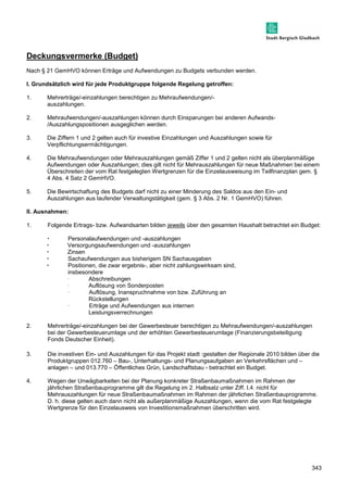 343 
Deckungsvermerke (Budget) 
Nach § 21 GemHVO können Erträge und Aufwendungen zu Budgets verbunden werden. 
I. Grundsätzlich wird für jede Produktgruppe folgende Regelung getroffen: 
1. Mehrerträge/-einzahlungen berechtigen zu Mehraufwendungen/- 
auszahlungen. 
2. Mehraufwendungen/-auszahlungen können durch Einsparungen bei anderen Aufwands- 
/Auszahlungspositionen ausgeglichen werden. 
3. Die Ziffern 1 und 2 gelten auch für investive Einzahlungen und Auszahlungen sowie für 
Verpflichtungsermächtigungen. 
4. Die Mehraufwendungen oder Mehrauszahlungen gemäß Ziffer 1 und 2 gelten nicht als überplanmäßige 
Aufwendungen oder Auszahlungen; dies gilt nicht für Mehrauszahlungen für neue Maßnahmen bei einem 
Überschreiten der vom Rat festgelegten Wertgrenzen für die Einzelausweisung im Teilfinanzplan gem. § 
4 Abs. 4 Satz 2 GemHVO. 
5. Die Bewirtschaftung des Budgets darf nicht zu einer Minderung des Saldos aus den Ein- und 
Auszahlungen aus laufender Verwaltungstätigkeit (gem. § 3 Abs. 2 Nr. 1 GemHVO) führen. 
II. Ausnahmen: 
1. Folgende Ertrags- bzw. Aufwandsarten bilden jeweils über den gesamten Haushalt betrachtet ein Budget: 
 Personalaufwendungen und -auszahlungen 
 Versorgungsaufwendungen und -auszahlungen 
 Zinsen 
 Sachaufwendungen aus bisherigem SN Sachausgaben 
 Positionen, die zwar ergebnis-, aber nicht zahlungswirksam sind, 
insbesondere 
 Abschreibungen 
 Auflösung von Sonderposten 
 Auflösung, Inanspruchnahme von bzw. Zuführung an 
Rückstellungen 
 Erträge und Aufwendungen aus internen 
Leistungsverrechnungen 
2. Mehrerträge/-einzahlungen bei der Gewerbesteuer berechtigen zu Mehraufwendungen/-auszahlungen 
bei der Gewerbesteuerumlage und der erhöhten Gewerbesteuerumlage (Finanzierungsbeteiligung 
Fonds Deutscher Einheit). 
3. Die investiven Ein- und Auszahlungen für das Projekt stadt :gestalten der Regionale 2010 bilden über die 
Produktgruppen 012.760 – Bau-, Unterhaltungs- und Planungsaufgaben an Verkehrsflächen und – 
anlagen – und 013.770 – Öffentliches Grün, Landschaftsbau - betrachtet ein Budget. 
4. Wegen der Unwägbarkeiten bei der Planung konkreter Straßenbaumaßnahmen im Rahmen der 
jährlichen Straßenbauprogramme gilt die Regelung im 2. Halbsatz unter Ziff. I.4. nicht für 
Mehrauszahlungen für neue Straßenbaumaßnahmen im Rahmen der jährlichen Straßenbauprogramme. 
D. h. diese gelten auch dann nicht als außerplanmäßige Auszahlungen, wenn die vom Rat festgelegte 
Wertgrenze für den Einzelausweis von Investitionsmaßnahmen überschritten wird. 
 