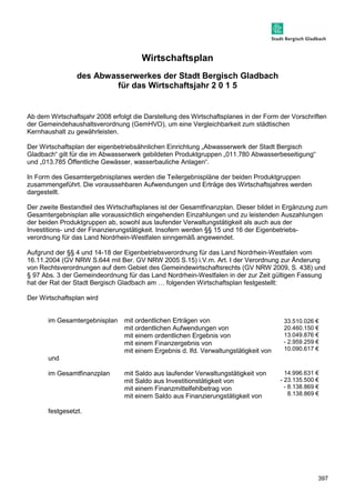 397 
Wirtschaftsplan 
des Abwasserwerkes der Stadt Bergisch Gladbach 
für das Wirtschaftsjahr 2 0 1 5 
Ab dem Wirtschaftsjahr 2008 erfolgt die Darstellung des Wirtschaftsplanes in der Form der Vorschriften 
der Gemeindehaushaltsverordnung (GemHVO), um eine Vergleichbarkeit zum städtischen 
Kernhaushalt zu gewährleisten. 
Der Wirtschaftsplan der eigenbetriebsähnlichen Einrichtung „Abwasserwerk der Stadt Bergisch 
Gladbach“ gilt für die im Abwasserwerk gebildeten Produktgruppen „011.780 Abwasserbeseitigung“ 
und „013.785 Öffentliche Gewässer, wasserbauliche Anlagen“. 
In Form des Gesamtergebnisplanes werden die Teilergebnispläne der beiden Produktgruppen 
zusammengeführt. Die voraussehbaren Aufwendungen und Erträge des Wirtschaftsjahres werden 
dargestellt. 
Der zweite Bestandteil des Wirtschaftsplanes ist der Gesamtfinanzplan. Dieser bildet in Ergänzung zum 
Gesamtergebnisplan alle voraussichtlich eingehenden Einzahlungen und zu leistenden Auszahlungen 
der beiden Produktgruppen ab, sowohl aus laufender Verwaltungstätigkeit als auch aus der 
Investitions- und der Finanzierungstätigkeit. Insofern werden §§ 15 und 16 der Eigenbetriebs-verordnung 
für das Land Nordrhein-Westfalen sinngemäß angewendet. 
Aufgrund der §§ 4 und 14-18 der Eigenbetriebsverordnung für das Land Nordrhein-Westfalen vom 
16.11.2004 (GV NRW S.644 mit Ber. GV NRW 2005 S.15) i.V.m. Art. I der Verordnung zur Änderung 
von Rechtsverordnungen auf dem Gebiet des Gemeindewirtschaftsrechts (GV NRW 2009, S. 438) und 
§ 97 Abs. 3 der Gemeindeordnung für das Land Nordrhein-Westfalen in der zur Zeit gültigen Fassung 
hat der Rat der Stadt Bergisch Gladbach am ] folgenden Wirtschaftsplan festgestellt: 
Der Wirtschaftsplan wird 
im Gesamtergebnisplan mit ordentlichen Erträgen von 
mit ordentlichen Aufwendungen von 
mit einem ordentlichen Ergebnis von 
mit einem Finanzergebnis von 
mit einem Ergebnis d. lfd. Verwaltungstätigkeit von 
und 
im Gesamtfinanzplan mit Saldo aus laufender Verwaltungstätigkeit von 
mit Saldo aus Investitionstätigkeit von 
mit einem Finanzmittelfehlbetrag von 
mit einem Saldo aus Finanzierungstätigkeit von 
festgesetzt. 
33.510.026 € 
20.460.150 € 
13.049.876 € 
- 2.959.259 € 
10.090.617 € 
14.996.631 € 
- 23.135.500 € 
- 8.138.869 € 
8.138.869 € 
 