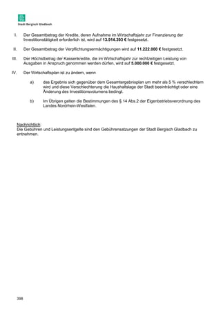 I. Der Gesamtbetrag der Kredite, deren Aufnahme im Wirtschaftsjahr zur Finanzierung der 
398 
Investitionstätigkeit erforderlich ist, wird auf 13.914.393 € festgesetzt. 
II. Der Gesamtbetrag der Verpflichtungsermächtigungen wird auf 11.222.000 € festgesetzt. 
III. Der Höchstbetrag der Kassenkredite, die im Wirtschaftsjahr zur rechtzeitigen Leistung von 
Ausgaben in Anspruch genommen werden dürfen, wird auf 5.000.000 € festgesetzt. 
IV. Der Wirtschaftsplan ist zu ändern, wenn 
a) das Ergebnis sich gegenüber dem Gesamtergebnisplan um mehr als 5 % verschlechtern 
wird und diese Verschlechterung die Haushaltslage der Stadt beeinträchtigt oder eine 
Änderung des Investitionsvolumens bedingt. 
b) Im Übrigen gelten die Bestimmungen des § 14 Abs.2 der Eigenbetriebsverordnung des 
Landes Nordrhein-Westfalen. 
Nachrichtlich: 
Die Gebühren und Leistungsentgelte sind den Gebührensatzungen der Stadt Bergisch Gladbach zu 
entnehmen. 
 