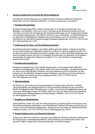 399 
I. Abrechnungsbereiche innerhalb des Wirtschaftsplanes 
Innerhalb des Wirtschaftsplanes sind insgesamt sechs Finanzierungsbereiche ständig zu 
beobachten und einer separaten Gebühren- und Kostenanpassung zu unterwerfen: 
1. Kanalanschlussbeiträge 
Kanalanschlussbeiträge haben direkte Auswirkungen im Finanzplan (Einzahlungen aus 
Beiträgen und Entgelten), indem sie zu einer Verringerung der Darlehensfinanzierung führen 
und damit auch durch die Verringerung der Zinslast Auswirkungen auf den Ergebnisplan (Zinsen 
und sonstige Aufwendungen). Die Gebühr richtet sich nach der Beitrags- und Gebührensatzung 
zur Satzung der Stadt Bergisch Gladbach über die Entwässerung der Grundstücke und den 
Anschluss an die öffentliche Abwasseranlage (Entwässerungssatzung). Zum 01.01.2014 trat die 
XIV. Nachtragssatzung in Kraft. 
2. Kostenersatz für Haus- und Grundstücksanschlüsse 
Der Kostenersatz kann lediglich in den Fällen geltend gemacht werden, in denen die Arbeiten 
an der Anschlussleitung im öffentlichen Bereich im Auftrag der Stadt durchgeführt wurden. Da 
die Abrechnung durch die Stadt nicht zeitnah erfolgen kann, wurden die Kostenerstattungen aus 
abrechnungstechnischen Gründen im Finanzplan (Einzahlungen aus Beiträgen und Entgelten) 
veranschlagt. Es erfolgt eine Auflösung von jährlich 1,5 %, die die Erlöse im Ergebnisplan 
entsprechend erhöht. 
3. Kanalbenutzungsgebühren 
Kanalbenutzungsgebühren haben direkte Auswirkungen auf den Ergebnisplan (öffentlich-rechtliche 
Leistungsentgelte). Die Gebühr richtet sich nach der Beitrags- und Gebührensatzung 
zur Satzung der Stadt Bergisch Gladbach über die Entwässerung der Grundstücke und den 
Anschluss an die öffentliche Abwasseranlage (Entwässerungssatzung) und muss ständig auf 
der Grundlage der Kostenentwicklung angepasst werden. Zum 01.01.2014 trat die 
XIV. Nachtragssatzung in Kraft. 
4. Abwasserabgabe 
Die Erlöse aus der Erhebung der Abwasserabgabe im Ergebnisplan (öffentlich-rechtliche 
Leistungsentgelte) sind zweckgebunden für die abzuführenden Beträge an das Land NRW. 
Hierfür sind gegebenenfalls Rückstellungen zu bilden, da die Abrechnung/Belastung durch das 
Land stark zeitverzögert erfolgt. Die Gebühr richtet sich nach der Satzung über die Abwälzung 
und Erhebung der Abwasserabgabe der Stadt Bergisch Gladbach. Zum 01.01.2014 trat die 
IX. Nachtragssatzung in Kraft. 
5. Entgelte aus Fäkalienabfuhr 
Diese Gebühren richten sich nach der Gebührensatzung zur Satzung über die Entsorgung von 
Grundstücksentwässerungsanlagen in der Stadt Bergisch Gladbach (Entsorgungssatzung) und 
müssen, wie die Kanalbenutzungsgebühren, ständig auf der Grundlage der Kostenentwicklung 
angepasst werden. Zum 01.01.2014 trat die IX. Nachtragssatzung in Kraft. 
6. Kostenerstattung durch die Gemeinde Odenthal 
Aufgrund der öffentlich-rechtlichen Vereinbarung erstattet die Gemeinde Odenthal entsprechend 
den Ergebnissen im betriebswirtschaftlichen Jahresabschluss die entstehenden Kosten. Der 
Ausweis erfolgt im Ergebnisplan (Kostenerstattungen und Kostenumlagen). 
 