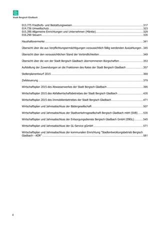 4 
013.775 Friedhofs- und Bestattungswesen ................................................................................................ 317 
014.736 Umweltschutz ............................................................................................................................... 323 
015.390 Allgemeine Einrichtungen und Unternehmen (Märkte) ................................................................ 329 
016.290 Steuern ......................................................................................................................................... 335 
Haushaltsvermerke .................................................................................................................................... 341 
Übersicht über die aus Verpflichtungsermächtigungen voraussichtlich fällig werdenden Auszahlungen .. 345 
Übersicht über den voraussichtlichen Stand der Verbindlichkeiten ........................................................... 349 
Übersicht über die von der Stadt Bergisch Gladbach übernommenen Bürgschaften ................................ 353 
Aufstellung der Zuwendungen an die Fraktionen des Rates der Stadt Bergisch Gladbach ....................... 357 
Stellenplanentwurf 2015 ............................................................................................................................ 369 
Zielsteuerung ............................................................................................................................................. 379 
Wirtschaftsplan 2015 des Abwasserwerkes der Stadt Bergisch Gladbach ................................................. 395 
Wirtschaftsplan 2015 des Abfallwirtschaftsbetriebes der Stadt Bergisch Gladbach .................................. 435 
Wirtschaftsplan 2015 des Immobilienbetriebes der Stadt Bergisch Gladbach ........................................... 471 
Wirtschaftsplan und Jahresabschluss der Bädergesellschaft ..................................................................... 507 
Wirtschaftsplan und Jahresabschluss der Stadtverkehrsgesellschaft Bergisch Gladbach mbH (SVB) ....... 535 
Wirtschaftsplan und Jahresabschluss der Entsorgungsdienste Bergisch Gladbach GmbH (EBGL) ............ 545 
Wirtschaftsplan und Jahresabschluss der GL-Service gGmbH ................................................................... 571 
Wirtschaftsplan und Jahresabschluss der kommunalen Einrichtung "Stadtentwicklungsbetrieb Bergisch 
Gladbach - AÖR" ........................................................................................................................................ 581 
 