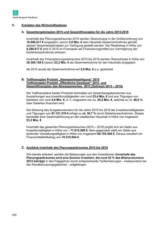 II. Eckdaten des Wirtschaftsplanes 
400 
A. Gesamtergebnisplan 2015 und Gesamtfinanzplan für die Jahre 2015-2018 
Innerhalb des Planungszeitraumes 2015 werden Überschüsse in der Größenordnung von 
10.090.617 € eingeplant, wovon 5,8 Mio. € dem Haushalt (Gewinnentnahme) gemäß 
dessen Gesamtergebnisplan zur Verfügung gestellt werden. Der Restbetrag in Höhe von 
4.290.617 € wird in 2015 im Finanzplan als Finanzierungsmittel (zur Verringerung der 
Darlehensaufnahme) wirksam. 
Innerhalb des Finanzplanungszeitraumes 2015 bis 2018 werden Überschüsse in Höhe von 
39.369.158 € (davon 23,2 Mio. € als Gewinnentnahme für den Haushalt) eingeplant. 
Ab 2010 wurde die Gewinnentnahme auf 5,8 Mio. € p.a. gedeckelt. 
B. Teilfinanzplan Produkt „Abwasserbeseitigung“ 2015 
Teilfinanzplan Produkt „Öffentliche Gewässer“ 2015 und 
Gesamtfinanzplan des Abwasserwerkes 2015 (Zeitraum 2015 – 2018) 
Die Teilfinanzpläne beider Produkte beinhalten ein Gesamtausgabevolumen aus 
Auszahlungen aus Investitionstätigkeiten von rund 23,4 Mio. € und aus Tilgungen von 
Darlehen von rund 5,8 Mio. €, d. h. insgesamt von ca. 29,2 Mio. €, welches zu rd. 48,0 % 
über Darlehen finanziert wird. 
Die Deckung des Ausgabevolumens für die Jahre 2015 bis 2018 der Investitionstätigkeiten 
und Tilgungen von 97.121.370 € erfolgt zu rd. 36,7 % durch Darlehensaufnahmen. Dieses 
beinhaltet eine Gewinnabführung an den städtischen Haushalt in Höhe von insgesamt 
23,2 Mio. €. 
Innerhalb des gesamten Planungszeitraumes (2015 – 2018) ergibt sich ein Saldo aus 
Investitionstätigkeit in Höhe von - 71.012.500 €. Dem gegenüber steht ein Saldo aus 
laufender Verwaltungstätigkeit in Höhe von insgesamt 60.793.546 €. Daraus resultiert ein 
Finanzmittelfehlbetrag von 10.218.954 €. 
C. Ausblick innerhalb des Planungszeitraumes 2015 bis 2018 
Wie bereits erläutert, werden die Belastungen aus den Investitionen (innerhalb des 
Planungszeitraumes wird eine Summe investiert, die rund 32 % des Bilanzvolumens 
2012 beträgt) in den Folgejahren durch entsprechende Tarifanhebungen - insbesondere bei 
den Kanalbenutzungsgebühren - aufgefangen. 
 