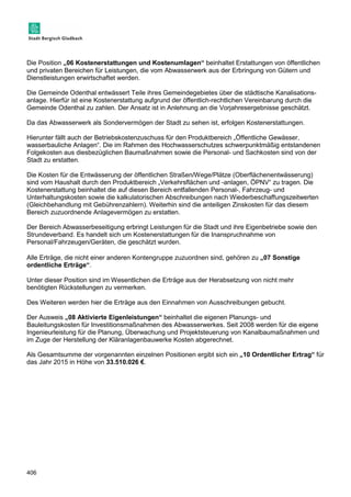 Die Position „06 Kostenerstattungen und Kostenumlagen“ beinhaltet Erstattungen von öffentlichen 
und privaten Bereichen für Leistungen, die vom Abwasserwerk aus der Erbringung von Gütern und 
Dienstleistungen erwirtschaftet werden. 
Die Gemeinde Odenthal entwässert Teile ihres Gemeindegebietes über die städtische Kanalisations-anlage. 
406 
Hierfür ist eine Kostenerstattung aufgrund der öffentlich-rechtlichen Vereinbarung durch die 
Gemeinde Odenthal zu zahlen. Der Ansatz ist in Anlehnung an die Vorjahresergebnisse geschätzt. 
Da das Abwasserwerk als Sondervermögen der Stadt zu sehen ist, erfolgen Kostenerstattungen. 
Hierunter fällt auch der Betriebskostenzuschuss für den Produktbereich „Öffentliche Gewässer, 
wasserbauliche Anlagen“. Die im Rahmen des Hochwasserschutzes schwerpunktmäßig entstandenen 
Folgekosten aus diesbezüglichen Baumaßnahmen sowie die Personal- und Sachkosten sind von der 
Stadt zu erstatten. 
Die Kosten für die Entwässerung der öffentlichen Straßen/Wege/Plätze (Oberflächenentwässerung) 
sind vom Haushalt durch den Produktbereich „Verkehrsflächen und -anlagen, ÖPNV“ zu tragen. Die 
Kostenerstattung beinhaltet die auf diesen Bereich entfallenden Personal-, Fahrzeug- und 
Unterhaltungskosten sowie die kalkulatorischen Abschreibungen nach Wiederbeschaffungszeitwerten 
(Gleichbehandlung mit Gebührenzahlern). Weiterhin sind die anteiligen Zinskosten für das diesem 
Bereich zuzuordnende Anlagevermögen zu erstatten. 
Der Bereich Abwasserbeseitigung erbringt Leistungen für die Stadt und ihre Eigenbetriebe sowie den 
Strundeverband. Es handelt sich um Kostenerstattungen für die Inanspruchnahme von 
Personal/Fahrzeugen/Geräten, die geschätzt wurden. 
Alle Erträge, die nicht einer anderen Kontengruppe zuzuordnen sind, gehören zu „07 Sonstige 
ordentliche Erträge“. 
Unter dieser Position sind im Wesentlichen die Erträge aus der Herabsetzung von nicht mehr 
benötigten Rückstellungen zu vermerken. 
Des Weiteren werden hier die Erträge aus den Einnahmen von Ausschreibungen gebucht. 
Der Ausweis „08 Aktivierte Eigenleistungen“ beinhaltet die eigenen Planungs- und 
Bauleitungskosten für Investitionsmaßnahmen des Abwasserwerkes. Seit 2008 werden für die eigene 
Ingenieurleistung für die Planung, Überwachung und Projektsteuerung von Kanalbaumaßnahmen und 
im Zuge der Herstellung der Kläranlagenbauwerke Kosten abgerechnet. 
Als Gesamtsumme der vorgenannten einzelnen Positionen ergibt sich ein „10 Ordentlicher Ertrag“ für 
das Jahr 2015 in Höhe von 33.510.026 €. 
 