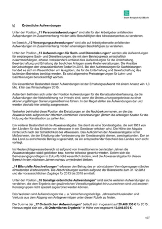 407 
b) Ordentliche Aufwendungen 
Unter der Position „11 Personalaufwendungen“ sind alle für den Arbeitgeber anfallenden 
Aufwendungen im Zusammenhang mit den aktiv Beschäftigten des Abwasserwerkes zu verstehen. 
Im Bereich „12 Versorgungsaufwendungen“ sind alle auf Arbeitgeberseite anfallenden 
Aufwendungen im Zusammenhang mit den ehemaligen Beschäftigten zu verstehen. 
Unter der Position „13 Aufwendungen für Sach- und Dienstleistungen“ werden alle Aufwendungen 
für empfangene Sach- und Dienstleistungen, die mit dem Betriebszweck wirtschaftlich 
zusammenhängen, erfasst. Insbesondere umfasst dies Aufwendungen für die Unterhaltung, 
Bewirtschaftung und Erhaltung der baulichen Anlagen sowie Kostenerstattungen. Die Ansätze 
berücksichtigen den voraussichtlichen Bedarf in 2015. Bei den Aufwendungen für Sachleistungen 
handelt es sich im Wesentlichen um Ausgaben, die für die Unterhaltung und Bewirtschaftung des 
laufenden Betriebes benötigt werden. Es sind allgemeine Preissteigerungen für Lohn- und 
Sachleistungen berücksichtigt worden. 
Ein wesentlicher Bestandteil dieser Aufwendungen ist der Erhaltungsaufwand mit einem Ansatz von 1,3 
Mio. € für das Wirtschaftsjahr 2015. 
Außerdem befinden sich unter der Position Aufwendungen für die Kanalzustandserfassung, da die 
Aufwendungen der Netzbefahrung nur investiv sind, wenn die Untersuchungsergebnisse zu einer 
aktivierungsfähigen Sanierungsmaßnahme führen. In der Regel stellen sie Aufwendungen dar und 
werden deshalb hier anteilig ausgewiesen. 
Weiterhin beinhaltet diese Position die Erstattungen an die Nachbarkommunen, an die das 
Abwasserwerk aufgrund der öffentlich-rechtlichen Vereinbarungen jährlich die anteiligen Kosten für die 
Nutzung der Kanalisation zu zahlen hat. 
Ein weiterer Bestandteil ist die Abwasserabgabe. Sie dient als eine Sonderabgabe, die seit 1981 von 
den Ländern für das Einleiten von Abwasser in ein Gewässer erhoben wird. Die Höhe der Abgabe 
richtet sich nach der Schädlichkeit des Abwassers. Das Aufkommen der Abwasserabgabe ist für 
Maßnahmen, die der Erhaltung oder Verbesserung der Gewässergüte dienen, zweckgebunden. Der an 
das Land zu entrichtende Betrag ist geschätzt, da ein entsprechender Bescheid des Landes noch nicht 
vorliegt. 
Im Niederschlagswasserbereich ist aufgrund von Investitionen in den letzten Jahren die 
Abwasserabgabe stabil geblieben bzw. konnte teilweise gesenkt werden. Sofern sich die 
Bemessungsgrundlagen in Zukunft nicht wesentlich ändern, wird die Abwasserabgabe für diesen 
Bereich in den nächsten Jahren nahezu unverändert bleiben. 
„14 Bilanzielle Abschreibungen“ erfassen den Betrag des an abnutzbaren Vermögensgegenständen 
eintretenden Werteverzehrs. Die Abschreibungen wurden aufgrund der Bilanzwerte zum 31.12.2012 
und der voraussichtlichen Zugänge für 2013 bis 2018 ermittelt. 
Unter der Position „16 Sonstige ordentliche Aufwendungen“ sind solche weiteren Aufwendungen zu 
verstehen, die dem Ergebnis der gewöhnlichen Verwaltungstätigkeit hinzuzurechnen sind und anderen 
Kontengruppen nicht speziell zugeordnet werden können. 
Des Weiteren sind Aufwendungen wie u. a. Versicherungsbeiträge, Jahresabschlusskosten und 
Verluste aus dem Abgang von Anlagevermögen unter dieser Rubrik zu finden. 
Die Summe der „17 Ordentlichen Aufwendungen“ beläuft sich insgesamt auf 20.460.150 € für 2015. 
Hieraus ergibt sich ein „18 Ordentliches Ergebnis“ in Höhe von insgesamt 13.049.876 €. 
 