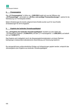 2. Finanzergebnis 
Das „21 Finanzergebnis“ in Höhe von - 2.959.259 € ergibt sich aus der Differenz der 
„19 Finanzerträge“, vermindert um „20 Zins- und sonstige Finanzaufwendungen“, welche für die 
Überlassung von Fremdkapital anfallen. 
Neben Zinsleistungen für bereits aufgenommene Kredite wurden auch für neue Kredite 
Zinsbelastungen für 2015 eingeplant. 
3. Ergebnis der laufenden Verwaltungstätigkeit 
Das „22 Ergebnis der laufenden Verwaltungstätigkeit“ resultiert aus dem Saldo des 
„18 Ordentlichen Ergebnis“ (13.049.876 €) und dem „21 Finanzergebnis“ (– 2.959.259 €) und beläuft 
sich auf 10.090.617 €. 
Das Ergebnis wird maßgeblich durch die Abwassergebührenkalkulation und deren Rahmen-bedingungen 
408 
(insbesondere kalkulatorische Abschreibung und Verzinsung) bestimmt. 
Da naturgemäß keine außerordentlichen Erträge und Aufwendungen geplant werden, entspricht das 
Jahresergebnis dem Ergebnis aus laufender Verwaltungstätigkeit. 
 