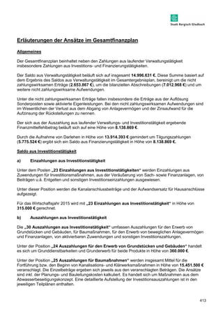 413 
Erläuterungen der Ansätze im Gesamtfinanzplan 
Allgemeines 
Der Gesamtfinanzplan beinhaltet neben den Zahlungen aus laufender Verwaltungstätigkeit 
insbesondere Zahlungen aus Investitions- und Finanzierungstätigkeiten. 
Der Saldo aus Verwaltungstätigkeit beläuft sich auf insgesamt 14.996.631 €. Diese Summe basiert auf 
dem Ergebnis des Saldos aus Verwaltungstätigkeit im Gesamtergebnisplan, bereinigt um die nicht 
zahlungswirksamen Erträge (2.653.867 €), um die bilanziellen Abschreibungen (7.012.968 €) und um 
weitere nicht zahlungswirksame Aufwendungen. 
Unter die nicht zahlungswirksamen Erträge fallen insbesondere die Erträge aus der Auflösung 
Sonderposten sowie aktivierte Eigenleistungen. Bei den nicht zahlungswirksamen Aufwendungen sind 
im Wesentlichen der Verlust aus dem Abgang von Anlagevermögen und der Zinsaufwand für die 
Aufzinsung der Rückstellungen zu nennen. 
Der sich aus der Auszahlung aus laufender Verwaltungs- und Investitionstätigkeit ergebende 
Finanzmittelfehlbetrag beläuft sich auf eine Höhe von 8.138.869 €. 
Durch die Aufnahme von Darlehen in Höhe von 13.914.393 € gemindert um Tilgungszahlungen 
(5.775.524 €) ergibt sich ein Saldo aus Finanzierungstätigkeit in Höhe von 8.138.869 €. 
Saldo aus Investitionstätigkeit 
a) Einzahlungen aus Investitionstätigkeit 
Unter dem Posten „23 Einzahlungen aus Investitionstätigkeiten“ werden Einzahlungen aus 
Zuwendungen für Investitionsmaßnahmen, aus der Veräußerung von Sach- sowie Finanzanlagen, von 
Beiträgen u.ä. Entgelten und sonstigen Investitionseinzahlungen ausgewiesen. 
Unter dieser Position werden die Kanalanschlussbeiträge und der Aufwandsersatz für Hausanschlüsse 
aufgezeigt. 
Für das Wirtschaftsjahr 2015 wird mit „23 Einzahlungen aus Investitionstätigkeit“ in Höhe von 
315.000 € gerechnet. 
b) Auszahlungen aus Investitionstätigkeit 
Die „30 Auszahlungen aus Investitionstätigkeit“ umfassen Auszahlungen für den Erwerb von 
Grundstücken und Gebäuden, für Baumaßnahmen, für den Erwerb von beweglichen Anlagevermögen 
und Finanzanlagen, von aktivierbaren Zuwendungen und sonstigen Investitionszahlungen. 
Unter der Position „24 Auszahlungen für den Erwerb von Grundstücken und Gebäuden“ handelt 
es sich um Grunddienstbarkeiten und Grunderwerb für beide Produkte in Höhe von 360.000 €. 
Unter der Position „25 Auszahlungen für Baumaßnahmen“ werden insgesamt Mittel für die 
Fortführung bzw. den Beginn von Kanalisations- und Klärwerksmaßnahmen in Höhe von 15.451.500 € 
veranschlagt. Die Einzelbeträge ergeben sich jeweils aus den veranschlagten Beträgen. Die Ansätze 
sind inkl. der Planungs- und Bauleitungskosten kalkuliert. Es handelt sich um Maßnahmen aus dem 
Abwasserbeseitigungskonzept. Eine detaillierte Aufstellung der Investitionsauszahlungen ist in den 
jeweiligen Teilplänen enthalten. 
 