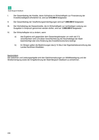 I. Der Gesamtbetrag der Kredite, deren Aufnahme im Wirtschaftsjahr zur Finanzierung der 
438 
Investitionstätigkeit erforderlich ist, wird auf 215.940 € festgesetzt. 
II. Der Gesamtbetrag der Verpflichtungsermächtigungen wird auf 1.000.000 € festgesetzt. 
III. Der Höchstbetrag der Kassenkredite, die im Wirtschaftsjahr zur rechtzeitigen Leistung von 
Ausgaben in Anspruch genommen werden dürfen, wird auf 2.000.000 € festgesetzt. 
IV. Der Wirtschaftsplan ist zu ändern, wenn 
a) das Ergebnis sich gegenüber dem Gesamtergebnisplan um mehr als 5 % 
verschlechtern wird und diese Verschlechterung die Haushaltslage der Stadt 
beeinträchtigt oder eine Änderung des Investitionsvolumens bedingt. 
b) Im Übrigen gelten die Bestimmungen des § 14 Abs.2 der Eigenbetriebsverordnung des 
Landes Nordrhein-Westfalen. 
Nachrichtlich: 
Die Gebühren und Leistungsentgelte sind den Gebührensatzungen zur Abfallbeseitigung und der 
Straßenreinigung sowie der Entgeltordnung der Stadt Bergisch Gladbach zu entnehmen. 
 