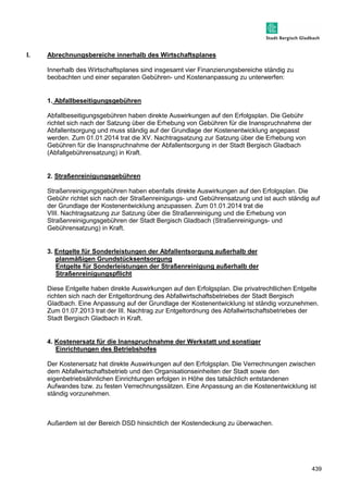 439 
I. Abrechnungsbereiche innerhalb des Wirtschaftsplanes 
Innerhalb des Wirtschaftsplanes sind insgesamt vier Finanzierungsbereiche ständig zu 
beobachten und einer separaten Gebühren- und Kostenanpassung zu unterwerfen: 
1. Abfallbeseitigungsgebühren 
Abfallbeseitigungsgebühren haben direkte Auswirkungen auf den Erfolgsplan. Die Gebühr 
richtet sich nach der Satzung über die Erhebung von Gebühren für die Inanspruchnahme der 
Abfallentsorgung und muss ständig auf der Grundlage der Kostenentwicklung angepasst 
werden. Zum 01.01.2014 trat die XV. Nachtragsatzung zur Satzung über die Erhebung von 
Gebühren für die Inanspruchnahme der Abfallentsorgung in der Stadt Bergisch Gladbach 
(Abfallgebührensatzung) in Kraft. 
2. Straßenreinigungsgebühren 
Straßenreinigungsgebühren haben ebenfalls direkte Auswirkungen auf den Erfolgsplan. Die 
Gebühr richtet sich nach der Straßenreinigungs- und Gebührensatzung und ist auch ständig auf 
der Grundlage der Kostenentwicklung anzupassen. Zum 01.01.2014 trat die 
VIII. Nachtragsatzung zur Satzung über die Straßenreinigung und die Erhebung von 
Straßenreinigungsgebühren der Stadt Bergisch Gladbach (Straßenreinigungs- und 
Gebührensatzung) in Kraft. 
3. Entgelte für Sonderleistungen der Abfallentsorgung außerhalb der 
planmäßigen Grundstücksentsorgung 
Entgelte für Sonderleistungen der Straßenreinigung außerhalb der 
Straßenreinigungspflicht 
Diese Entgelte haben direkte Auswirkungen auf den Erfolgsplan. Die privatrechtlichen Entgelte 
richten sich nach der Entgeltordnung des Abfallwirtschaftsbetriebes der Stadt Bergisch 
Gladbach. Eine Anpassung auf der Grundlage der Kostenentwicklung ist ständig vorzunehmen. 
Zum 01.07.2013 trat der III. Nachtrag zur Entgeltordnung des Abfallwirtschaftsbetriebes der 
Stadt Bergisch Gladbach in Kraft. 
4. Kostenersatz für die Inanspruchnahme der Werkstatt und sonstiger 
Einrichtungen des Betriebshofes 
Der Kostenersatz hat direkte Auswirkungen auf den Erfolgsplan. Die Verrechnungen zwischen 
dem Abfallwirtschaftsbetrieb und den Organisationseinheiten der Stadt sowie den 
eigenbetriebsähnlichen Einrichtungen erfolgen in Höhe des tatsächlich entstandenen 
Aufwandes bzw. zu festen Verrechnungssätzen. Eine Anpassung an die Kostenentwicklung ist 
ständig vorzunehmen. 
Außerdem ist der Bereich DSD hinsichtlich der Kostendeckung zu überwachen. 
 